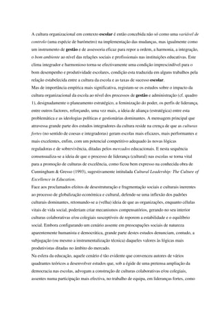 A cultura organizacional em contexto escolar é então concebida não só como uma variável de
controlo (uma espécie de barómetro) na implementação das mudanças, mas igualmente como
um instrumento de gestão e de assessoria eficaz para repor a ordem, a harmonia, a integração,
o bom ambiente ao nível das relações sociais e profissionais nas instituições educativas. Este
clima integrador e harmonioso torna-se efectivamente uma condição imprescindível para o
bom desempenho e produtividade escolares, condição esta traduzida em alguns trabalhos pela
relação estabelecida entre a cultura da escola e as taxas de sucesso escolar.
Mas de importância empírica mais significativa, registam-se os estudos sobre o impacto da
cultura organizacional da escola ao nível dos processos de gestão e administração (cf. quadro
1), designadamente o planeamento estratégico, a feminização do poder, os perfis de liderança,
entre outros factores, reforçando, uma vez mais, a ideia de aliança (estratégica) entre esta
problemática e as ideologias políticas e gestionárias dominantes. A mensagem principal que
atravessa grande parte dos estudos integradores da cultura reside na crença de que as culturas
fortes (no sentido de coesas e integradoras) geram escolas mais eficazes, mais performantes e
mais excelentes, enfim, com um potencial competitivo adequado às novas lógicas
reguladoras e de sobrevivência, ditadas pelos mercados educacionais. E nesta sequência
consensualiza-se a ideia de que o processo de liderança (cultural) nas escolas se torna vital
para a promoção de culturas de excelência, como ficou bem expresso na conhecida obra de
Cunningham & Gresso (1993), sugestivamente intitulada Cultural Leadership: The Culture of
Excellence in Education.
Face aos proclamados efeitos de desestruturação e fragmentação sociais e culturais inerentes
ao processo de globalização económica e cultural, defende-se uma inflexão dos padrões
culturais dominantes, retomando-se a (velha) ideia de que as organizações, enquanto células
vitais de vida social, poderiam criar mecanismos compensatórios, gerando no seu interior
culturas colaborativas e/ou colegiais susceptíveis de reporem a estabilidade e o equilíbrio
social. Embora configurando um cenário assente em preocupações sociais de natureza
aparentemente humanista e democrática, grande parte destes estudos denunciam, contudo, a
subjugação (ou mesmo a instrumentalização técnica) daqueles valores às lógicas mais
produtivistas ditadas no âmbito do mercado.
Na esfera da educação, aquele cenário é tão evidente que convenceu autores de vários
quadrantes teóricos a desenvolver estudos que, sob a égide de uma pretensa ampliação da
democracia nas escolas, advogam a construção de culturas colaborativas e/ou colegiais,
assentes numa participação mais efectiva, no trabalho de equipa, em lideranças fortes, como
 