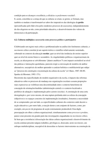 condição para se alcançar a excelência, a eficácia e a performance escolar3.
E, assim, consolida-se a crença de que as culturas se criam, se gerem, se formam, mas
também se mudam e transformam4 ao sabor dos imperativos das ideologias da gestão
(personificadas pelo líder e/ou pelos modernos processos de assessoria), independentemente
de elas elegerem ou não, como prioridade educativa, o desenvolvimento dos valores da
democracia e da participação.
4.2. Culturas múltiplas e assessoria como processo político e participativo
Celebrizando um registo mais crítico e problematizador na análise dos fenómenos culturais, o
movimento crítico constitui já um suporte teórico e científico relativamente sustentado,
sobretudo no contexto da educação escolar, quer ao nível das instâncias do ensino superior
quer ao nível do ensino básico e secundário. As singularidades políticas e organizacionais da
escola, ao alicerçarem-se sob diferentes "planos analíticos"5 com impacto assinalável ao nível
das práticas e interacções quotidianas, parecem exigir a convocação de modelos de análise
alternativos, susceptíveis de melhor apreender o carácter holístico e multifactorial que subjaz
ao "processo de construção e reconstrução da cultura da escola" (cf. Bates, 1987: 88-89;
Sparkes & Bloomer, 1993: 171).
Decorrente das especificidades do modelo organizativo da escola, o impacto das reformas
educativas sobre os processos de mudança nas organizações escolares assume proporções
mais expressivas ao visibilizar uma descontinuidade entre o contexto heterónimo de
concepção de orientações/medidas (administração central) e o contexto localizado e
periférico de adopção e implementação pelos actores (escolas). A constatação de uma certa
desregulação e, por vezes mesmo, de uma ruptura profunda entre as esferas da concepção
(objectivos) e os espaços concretos de implementação (resultados), fomentou a necessidade
de se compreender, por um lado, as especificidades culturais dos contextos onde decorre a
acção educativa e, por outro lado, a reacção destes a um conjunto de factores, como, por
exemplo, um pacote de programas de acção externamente produzidos6. Esta dupla
preocupação em olhar a cultura organizacional, simultaneamente como processo e produto,
parece estar presente em grande parte das investigações enquadradas no movimento crítico.
Se bem que a resistência à dissociação das ideias cultura organizacional e desenvolvimento da
escola continue presente nalguns trabalhos, privilegia-se, doravante, neste movimento, um
enfoque multidisciplinar, susceptível de desocultar os factores intervenientes na construção da
 