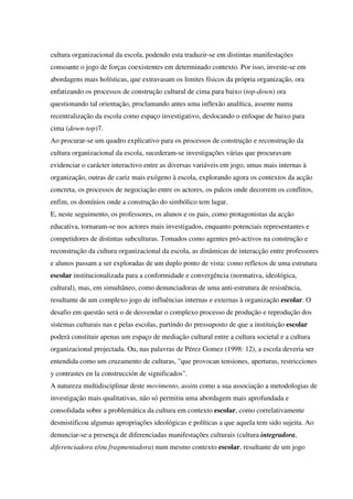 cultura organizacional da escola, podendo esta traduzir-se em distintas manifestações
consoante o jogo de forças coexistentes em determinado contexto. Por isso, investe-se em
abordagens mais holísticas, que extravasam os limites físicos da própria organização, ora
enfatizando os processos de construção cultural de cima para baixo (top-down) ora
questionando tal orientação, proclamando antes uma inflexão analítica, assente numa
recentralização da escola como espaço investigativo, deslocando o enfoque de baixo para
cima (down-top)7.
Ao procurar-se um quadro explicativo para os processos de construção e reconstrução da
cultura organizacional da escola, sucederam-se investigações várias que procuravam
evidenciar o carácter interactivo entre as diversas variáveis em jogo, umas mais internas à
organização, outras de cariz mais exógeno à escola, explorando agora os contextos da acção
concreta, os processos de negociação entre os actores, os palcos onde decorrem os conflitos,
enfim, os domínios onde a construção do simbólico tem lugar.
E, neste seguimento, os professores, os alunos e os pais, como protagonistas da acção
educativa, tornaram-se nos actores mais investigados, enquanto potenciais representantes e
competidores de distintas subculturas. Tomados como agentes pró-activos na construção e
reconstrução da cultura organizacional da escola, as dinâmicas de interacção entre professores
e alunos passam a ser exploradas de um duplo ponto de vista: como reflexos de uma estrutura
escolar institucionalizada para a conformidade e convergência (normativa, ideológica,
cultural), mas, em simultâneo, como denunciadoras de uma anti-estrutura de resistência,
resultante de um complexo jogo de influências internas e externas à organização escolar. O
desafio em questão será o de desvendar o complexo processo de produção e reprodução dos
sistemas culturais nas e pelas escolas, partindo do pressuposto de que a instituição escolar
poderá constituir apenas um espaço de mediação cultural entre a cultura societal e a cultura
organizacional projectada. Ou, nas palavras de Pérez Gomez (1998: 12), a escola deveria ser
entendida como um cruzamento de culturas, "que provocan tensiones, aperturas, restricciones
y contrastes en la construcción de significados".
A natureza multidisciplinar deste movimento, assim como a sua associação a metodologias de
investigação mais qualitativas, não só permitiu uma abordagem mais aprofundada e
consolidada sobre a problemática da cultura em contexto escolar, como correlativamente
desmistificou algumas apropriações ideológicas e políticas a que aquela tem sido sujeita. Ao
denunciar-se a presença de diferenciadas manifestações culturais (cultura integradora,
diferenciadora e/ou fragmentadora) num mesmo contexto escolar, resultante de um jogo
 