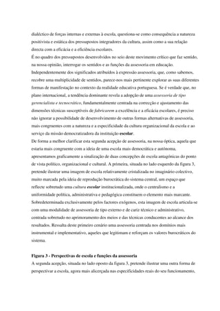 dialéctico de forças internas e externas à escola, questiona-se como consequência a natureza
positivista e estática dos pressupostos integradores da cultura, assim como a sua relação
directa com a eficácia e a eficiência escolares.
É no quadro dos pressupostos desenvolvidos no seio deste movimento crítico que faz sentido,
na nossa opinião, interrogar os sentidos e as funções da assessoria em educação.
Independentemente dos significados atribuídos à expressão assessoria, que, como sabemos,
recobre uma multiplicidade de sentidos, parece-nos mais pertinente explorar as suas diferentes
formas de manifestação no contexto da realidade educativa portuguesa. Se é verdade que, no
plano internacional, a tendência dominante revela a adopção de uma assessoria de tipo
gerencialista e tecnocrático, fundamentalmente centrada na correcção e ajustamento das
dimensões técnicas susceptíveis de fabricarem a excelência e a eficácia escolares, é preciso
não ignorar a possibilidade de desenvolvimento de outras formas alternativas de assessoria,
mais congruentes com a natureza e a especificidade da cultura organizacional da escola e ao
serviço da missão democratizadora da instituição escolar.
De forma a melhor clarificar esta segunda acepção de assessoria, na nossa óptica, aquela que
estaria mais congruente com a ideia de uma escola mais democrática e autónoma,
apresentamos graficamente a sinalização de duas concepções de escola antagónicas do ponto
de vista político, organizacional e cultural. A primeira, situada no lado esquerdo da figura 3,
pretende ilustrar uma imagem de escola relativamente cristalizada no imaginário colectivo,
muito marcada pela ideia de reprodução burocrática do sistema central, um espaço que
reflecte sobretudo uma cultura escolar institucionalizada, onde o centralismo e a
uniformidade política, administrativa e pedagógica constituem o elemento mais marcante.
Sobredeterminada exclusivamente pelos factores exógenos, esta imagem de escola articula-se
com uma modalidade de assessoria de tipo externo e de cariz técnico e administrativo,
centrada sobretudo no aprimoramento dos meios e das técnicas conducentes ao alcance dos
resultados. Ressalta deste primeiro cenário uma assessoria centrada nos domínios mais
instrumental e implementativo, aqueles que legitimam e reforçam os valores burocráticos do
sistema.
Figura 3 - Perspectivas de escola e funções da assessoria
A segunda acepção, situada no lado oposto da figura 3, pretende ilustrar uma outra forma de
perspectivar a escola, agora mais alicerçada nas especificidades reais do seu funcionamento,
 