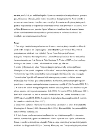 escolar passível de ser mobilizado pelos diversos actores educativos (professores, gestores,
pais, técnicos de educação, entre outros) no contexto da acção concreta. Neste sentido, o
recurso ao conhecimento científico como estratégia de orientação e legitimação da praxis
política enquadrar-se-ia do ponto da nossa matriz teórica num processo de assessoria ético-
política. Estamos em crer que não é possível desenvolver démarches de assessoria com
efeitos transformadores sem se conhecer profundamente os sedimentos culturais das
realidades que se pretendem transformar.
Notas
* Este artigo constitui um aprofundamento de uma comunicação apresentada em Maio de
2006 no IV Simpósio em Organização e Gestão Escolar (Universidade de Aveiro) e
posteriormente publicada com o título A Escola Como Entreposto Cultural:
Espaços e Tempos na Reconfiguração da Cultura Organizacional da Escola no Livro de
Actas organizado por J. A. Costa, A. Neto-Mendes e A. Ventura (2007). A Assessoria em
Educação em Debate. Aveiro: Universidade de Aveiro, pp. 195-204.
1 Michel St-Germain, no artigo "Une conséquence de la nouvelle gestion publique:
l'émergence d'une pensée comptable en éducation", parte da distinção entre uma concepção
"reducionista" (que reduz a realidade a indicadores pré-estabelecidos) e uma concepção
"expansionista" (que identifica novos indicadores para apreender a realidade na sua
totalidade), para concluir que, ambas as leituras da realidade, embarcam em pressupostos
positivistas e, portanto, muito próximos do pensamento contábil. Cf. St-Germain (2001: 2-3).
2 A análise dos efeitos deste paradigma no domínio da educação tem sido desenvolvida por
alguns autores, entre os quais destacamos Self (1993), Fergusson (1994), St-Germain (2001).
Entre nós, o destaque vai para os trabalhos desenvolvidos por Correia, Stoleroff & Stoer
(1993) e por Lima (1994; 1997). A propósito do paradigma da educação contábil, entre nós
foi pioneiro o trabalho de Lima (1997).
3 Entre outros trabalhos referenciáveis nesta rubrica, salientamos as obras de Deal (1988),
Cunningham & Gresso (1993), Bolman & Deal (1994), Thurler (1994), Hargreaves (1996),
James (1999) e Sallán (2000).
4 A ideia de que a cultura organizacional constitui um objecto manipulável e, em certo
sentido, domesticável, apesar da controvérsia teórica a que tem sido sujeita, continua em
franca expansão no domínio da educação. Veja-se a este propósito, a tese de doutoramento
realizada por Biggerstaff (1990) — Creating, Managing, and Transforming Organizational
 