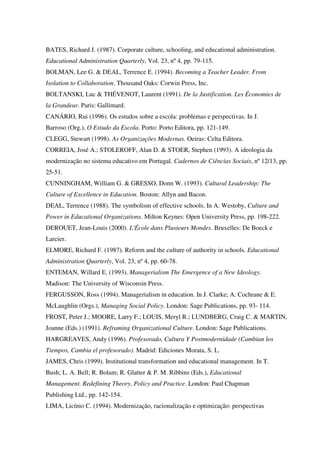 BATES, Richard J. (1987). Corporate culture, schooling, and educational administration.
Educational Administration Quarterly, Vol. 23, nº 4, pp. 79-115.
BOLMAN, Lee G. & DEAL, Terrence E. (1994). Becoming a Teacher Leader. From
Isolation to Collaboration. Thousand Oaks: Corwin Press, Inc.
BOLTANSKI, Luc & THÉVENOT, Laurent (1991). De la Justification. Les Économies de
la Grandeur. Paris: Gallimard.
CANÁRIO, Rui (1996). Os estudos sobre a escola: problemas e perspectivas. In J.
Barroso (Org.), O Estudo da Escola. Porto: Porto Editora, pp. 121-149.
CLEGG, Stewart (1998). As Organizações Modernas. Oeiras: Celta Editora.
CORREIA, José A.; STOLEROFF, Alan D. & STOER, Stephen (1993). A ideologia da
modernização no sistema educativo em Portugal. Cadernos de Ciências Sociais, nº 12/13, pp.
25-51.
CUNNINGHAM, William G. & GRESSO, Donn W. (1993). Cultural Leadership: The
Culture of Excellence in Education. Boston: Allyn and Bacon.
DEAL, Terrence (1988). The symbolism of effective schools. In A. Westoby, Culture and
Power in Educational Organizations. Milton Keynes: Open University Press, pp. 198-222.
DEROUET, Jean-Louis (2000). L'École dans Plusieurs Mondes. Bruxelles: De Boeck e
Larcier.
ELMORE, Richard F. (1987). Reform and the culture of authority in schools. Educational
Administration Quarterly, Vol. 23, nº 4, pp. 60-78.
ENTEMAN, Willard E. (1993). Managerialism The Emergence of a New Ideology.
Madison: The University of Wisconsin Press.
FERGUSSON, Ross (1994). Managerialism in education. In J. Clarke; A. Cochrane & E.
McLaughlin (Orgs.), Managing Social Policy. London: Sage Publications, pp. 93- 114.
FROST, Peter J.; MOORE, Larry F.; LOUIS, Meryl R.; LUNDBERG, Craig C. & MARTIN,
Joanne (Eds.) (1991). Reframing Organizational Culture. London: Sage Publications.
HARGREAVES, Andy (1996). Profesorado, Cultura Y Postmodernidade (Cambian los
Tiempos, Cambia el profesorado). Madrid: Ediciones Morata, S. L.
JAMES, Chris (1999). Institutional transformation and educational management. In T.
Bush; L. A. Bell; R. Bolam; R. Glatter & P. M. Ribbins (Eds.), Educational
Management. Redefining Theory, Policy and Practice. London: Paul Chapman
Publishing Ltd., pp. 142-154.
LIMA, Licínio C. (1994). Modernização, racionalização e optimização: perspectivas
 