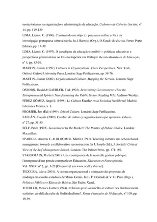 neotaylorianas na organização e administração da educação. Cadernos de Ciências Sociais, nº
14, pp. 119-139.
LIMA, Licínio C. (1996). Construindo um objecto: para uma análise crítica da
investigação portuguesa sobre a escola. In J. Barroso (Org.), O Estudo da Escola. Porto: Porto
Editora, pp. 17-39.
LIMA, Licínio C. (1997). O paradigma da educação contábil — políticas educativas e
perspectivas gerencialistas no Ensino Superior em Portugal. Revista Brasileira de Educação,
nº 4, pp. 43-59.
MARTIN, Joanne (1992). Cultures in Organizations. Three Perspectives. New York,
Oxford: Oxford University Press.London: Sage Publications, pp. 58-76.
MARTIN, Joanne (2002). Organizational Culture. Mapping the Terrain. London: Sage
Publications.
OSBORN, David & GAEBLER, Ted (1992). Reinventing Governement: How the
Entrepreneurial Spirit is Transformating the Public Sector. Reading MA: Addison-Wesley.
PÉREZ GÓMEZ, Ángel I. (1998). La Cultura Escolar en la Sociedad Neoliberal. Madrid:
Ediciones Morata, S. L.
PROSSER, Jon (Ed.) (1999). School Culture. London: Sage Publications.
SALLÁN, Joaquín (2000). Cambio de cultura y organizaciones que aprenden. Educar,
nº 27, pp. 31-85.
SELF, Peter (1993). Government by the Market? The Politics of Public Choice. London:
Macmillan.
SPARKES, Andrew C. & BLOOMER, Martin (1993). Teaching cultures and school-Based
management: towards a collaborative reconstruction. In J. Smyth (Ed.), A Socially Critical
View of the Self Management School. London: The Palmer Press, pp. 171-189.
ST-GERMAIN, Michel (2001). Une conséquence de la nouvelle gestion publique:
l'émergence d'une pensée comptable en Éducation. Éducation et Francophonie,
Vol. XXIX, nº 2, pp. 1-23 [Disponível em www.acelf.ca/revue].
TEIXEIRA, Lúcia (2001). A cultura organizacional e o impacto das propostas de
mudança em escolas estaduais de Minas Gerais. In L. F. Dourado & V. H. Paro (Orgs.),
Políticas Públicas e Educação Básica. São Paulo: Xamã.
THURLER, Monica Gather (1994). Relations profissionnelles et culture dês établissements
scolaires: au-delà du culte de líndividualisme?. Revue Française de Pédagogie, nº 109, pp.
19-39.
 