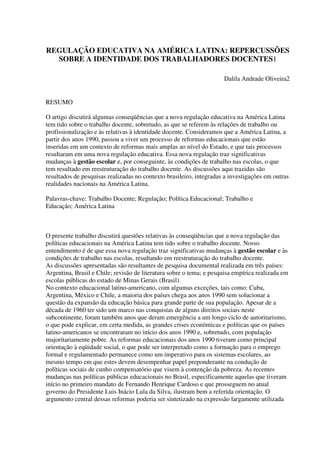 REGULAÇÃO EDUCATIVA NA AMÉRICA LATINA: REPERCUSSÕES
SOBRE A IDENTIDADE DOS TRABALHADORES DOCENTES1
Dalila Andrade Oliveira2
RESUMO
O artigo discutirá algumas conseqüências que a nova regulação educativa na América Latina
tem tido sobre o trabalho docente, sobretudo, as que se referem às relações de trabalho ou
profissionalização e às relativas à identidade docente. Consideramos que a América Latina, a
partir dos anos 1990, passou a viver um processo de reformas educacionais que estão
inseridas em um contexto de reformas mais amplas ao nível do Estado, e que tais processos
resultaram em uma nova regulação educativa. Essa nova regulação traz significativas
mudanças à gestão escolar e, por conseguinte, às condições de trabalho nas escolas, o que
tem resultado em reestruturação do trabalho docente. As discussões aqui trazidas são
resultados de pesquisas realizadas no contexto brasileiro, integradas a investigações em outras
realidades nacionais na América Latina.
Palavras-chave: Trabalho Docente; Regulação; Política Educacional; Trabalho e
Educação; América Latina
O presente trabalho discutirá questões relativas às conseqüências que a nova regulação das
políticas educacionais na América Latina tem tido sobre o trabalho docente. Nosso
entendimento é de que essa nova regulação traz significativas mudanças à gestão escolar e às
condições de trabalho nas escolas, resultando em reestruturação do trabalho docente.
As discussões apresentadas são resultantes de pesquisa documental realizada em três países:
Argentina, Brasil e Chile; revisão de literatura sobre o tema; e pesquisa empírica realizada em
escolas públicas do estado de Minas Gerais (Brasil).
No contexto educacional latino-americano, com algumas exceções, tais como: Cuba,
Argentina, México e Chile, a maioria dos países chega aos anos 1990 sem solucionar a
questão da expansão da educação básica para grande parte de sua população. Apesar de a
década de 1960 ter sido um marco nas conquistas de alguns direitos sociais neste
subcontinente, foram também anos que deram emergência a um longo ciclo de autoritarismo,
o que pode explicar, em certa medida, as grandes crises econômicas e políticas que os países
latino-americanos se encontraram no início dos anos 1990 e, sobretudo, com população
majoritariamente pobre. As reformas educacionais dos anos 1990 tiveram como principal
orientação à eqüidade social, o que pode ser interpretado como a formação para o emprego
formal e regulamentado permanece como um imperativo para os sistemas escolares, ao
mesmo tempo em que estes devem desempenhar papel preponderante na condução de
políticas sociais de cunho compensatório que visem à contenção da pobreza. As recentes
mudanças nas políticas públicas educacionais no Brasil, especificamente aquelas que tiveram
início no primeiro mandato de Fernando Henrique Cardoso e que prosseguem no atual
governo do Presidente Luis Inácio Lula da Silva, ilustram bem a referida orientação. O
argumento central dessas reformas poderia ser sintetizado na expressão largamente utilizada
 