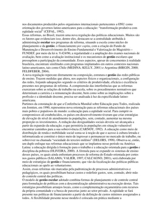 nos documentos produzidos pelos organismos internacionais pertencentes a ONU como
orientação dos governos latino-americanos para a educação: “transformação produtiva com
eqüidade social” (CEPAL, 1992).
Essas reformas, no Brasil, trazem uma nova regulação das políticas educacionais. Muitos são
os fatores que evidenciam isso, dentre eles, destacam-se a centralidade atribuída à
administração escolar nos programas de reforma, situando a escola como núcleo do
planejamento e da gestão; o financiamento per capita, com a criação do Fundo de
Manutenção e Desenvolvimento do Ensino Fundamental e Valorização do Magistério –
FUNDEF, por meio da lei n. 9.424/96; a regularidade e a ampliação dos exames nacionais de
avaliação, bem como a avaliação institucional e os mecanismos de gestão escolares que
pressupõem a participação da comunidade. Esses aspectos, apesar de concernentes à realidade
brasileira, encontram similitudes com programas implantados em outros contextos nacionais
latino-americanos, tais como Chile (MEDINA; KELLY, 2001) e Argentina (BIRGIN, 2000;
FELDFEBER, 2004).
A nova regulação repercute diretamente na composição, estrutura e gestão das redes públicas
de ensino. Trazem medidas que altera, nos aspectos físicos e organizacionais, a configuração
das redes, forjando adequações segundo os critérios de produtividade, eficácia e excelência
presentes nos programas de reforma. A compreensão das interferências que as reformas
exerceram sobre as relações de trabalho na escola, sobre os procedimentos normativos que
determinam a carreira e a remuneração docente, bem como sobre as implicações sobre a
profissão e a identidade docente, precisa ser analisada à luz da especificidade latino-
americana.
Partimos da constatação de que a Conferência Mundial sobre Educação para Todos, realizada
em Jomtien, em 1990, representou nova orientação para as reformas educacionais dos países
mais pobres e populosos do mundo: a educação para a eqüidade social. Para cumprir os
compromissos ali estabelecidos, os países em desenvolvimento tiveram que criar estratégias
de elevação do nível de atendimento às populações, sem, contudo, aumentar na mesma
proporção os investimentos. A redução das desigualdades sociais deveria ser alcançada a
partir da expansão da educação, o que permitiria às populações em situação vulnerável
encontrar caminhos para a sua sobrevivência (CARNOY, 1992). A educação como meio de
distribuição de renda e mobilidade social soma-se à noção de que o acesso à cultura letrada e
informatizada se constitui o único meio de ingressar e permanecer no mercado de trabalho, ou
sobreviver na chamada “sociedade do terceiro milênio” (DELORS, 1998). Observa-se, então,
um duplo enfoque nas reformas educacionais que se implantou nesse período na América
Latina: a educação dirigida à formação para o trabalho e a educação orientada para a gestão e
disciplina da pobreza (OLIVEIRA, 2000). A fórmula para se expandir os sistemas de ensino
desses países, os quais ainda enfrentam processos de reforma do Estado orientada por cortes
nos gastos públicos (SALAMA; VALIER, 1997; CALCAGNO, 2001), será elaborada por
meio de estratégias de gestão e financiamento, que vão da focalização das políticas públicas
educacionais ao apelo ao voluntarismo.
Assim, essas reformas são marcadas pela padronização de processos administrativos e
pedagógicos, os quais possibilitam baixar custos e redefinir gastos, sem, contudo, abrir mão
do controle central das políticas.
O modelo de gestão escolar adotado combina formas de planejamento e de controle central
para formulação de políticas com a descentralização administrativa na execução destas. Tais
estratégias possibilitam arranjos locais, como a complementação orçamentária com recursos
da própria comunidade e a busca de parcerias junto ao setor privado. A eqüidade se fará
presente nas políticas de financiamento a partir da definição de custos mínimos assegurados a
todos. A flexibilidade presente nesse modelo é colocada em prática mediante a
 