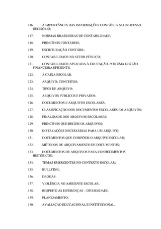 116. A IMPORTÂNCIA DAS INFORMAÇÕES CONTÁBEIS NO PROCESSO
DECISÓRIO;
117. NORMAS BRASILEIRAS DE CONTABILIDADE;
118. PRINCÍPIOS CONTÁBEIS;
119. ESCRITURAÇÃO CONTÁBIL;
120. CONTABILIDADE NO SETOR PÚBLICO;
121. CONTABILIDADE APLICADA À EDUCAÇÃO, POR UMA GESTÃO
FINANCEIRA EFICIENTE;
122. A CAIXA ESCOLAR.
123. ARQUIVO; CONCEITOS;
124. TIPOS DE ARQUIVO;
125. ARQUIVOS PÚBLICOS E PRIVADOS;
126. DOCUMENTOS E ARQUIVOS ESCOLARES;
127. CLASSIFICAÇÃO DOS DOCUMENTOS ESCOLARES EM ARQUIVOS;
128. FINALIDADE DOS ARQUIVOS ESCOLARES;
129. PRINCÍPIOS QUE REGEM OS ARQUIVOS;
130. INSTALAÇÕES NECESSÁRIAS PARA UM ARQUIVO;
131. DOCUMENTOS QUE COMPÕEM O ARQUIVO ESCOLAR;
132. MÉTODOS DE ARQUIVAMENTO DE DOCUMENTOS;
133. DOCUMENTOS DE ARQUIVOS PARA CONHECIMENTOS
HISTÓRICOS;
134. TEMAS EMERGENTES NO CONTEXTO ESCOLAR;
135. BULLYING;
136. DROGAS;
137. VIOLÊNCIA NO AMBIENTE ESCOLAR;
138. RESPEITO ÀS DIFERENÇAS – DIVERSIDADE.
139. PLANEJAMENTO;
140. AVALIAÇÃO EDUCACIONAL E INSTITUCIONAL.
 