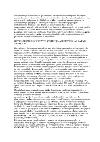 descentralização administrativa, que representa a transferência de obrigações dos órgãos
centrais às escolas e à municipalização do ensino fundamental. A descentralização financeira,
que permite à escola maior flexibilidade na gestão e captação de recursos externos, e a
descentralização pedagógica – elaboração coletiva do Projeto Pedagógico pelo
estabelecimento de ensino – são dimensões indispensáveis desse modelo.
A expansão da educação básica realizada dessa forma tem sobrecarregado, em grande medida,
os trabalhadores docentes. Essas reformas têm resultado em reestruturação do trabalho
pedagógico proveniente da combinação de diferentes fatores que se fazem presentes na gestão
e organização do trabalho escolar, tendo como corolário, maior responsabilização dos
professores e maior envolvimento da comunidade.
OS TRABALHADORES DOCENTES NAS REFORMAS EDUCACIONAIS LATINO-
AMERICANAS
Os professores são, em geral, considerados os principais responsáveis pelo desempenho dos
alunos, da escola e do sistema, no contexto atual de reformas educacionais e de uma nova
regulação educativa. Diante das variadas funções que a escola pública assume, os
professores encontram-se freqüentemente diante da necessidade de responder às exigências
que estão para além de sua formação. Importante observar que, em contexto de pobreza, a
escola é, freqüentemente, a única agência pública local. Em numerosos municípios brasileiros
em que inexistem postos de saúde, parques de lazer, centros de cultura, entre outros espaços
públicos, a escola acaba sendo o único espaço para que os problemas de saúde sejam
minimamente tratados (ou apenas conhecidos) e possibilidade de acesso cultural dos alunos e
de toda comunidade. Nessas escolas os professores se sentem obrigados a desempenhar
funções que estão para além de suas capacidades técnicas e humanas. Nesse sentido, não se
encontram no ambiente escolar da maioria das escolas públicas brasileiras e, em certa
medida, latino-americanas profissionais capacitados a responder a essas exigências: os
professores são constrangidos a buscar respostas para essas demandas.
No caso brasileiro, soma-se a esses fatores a consagração, na Constituição Federal de 1988,
do princípio de gestão democrática do ensino público, artigo 206, inciso VI. Esse dispositivo,
apesar de representar uma conquista dos movimentos sociais, traz novas exigências para a
escola.
Os trabalhadores devem participar da gestão da escola, da escolha direta para diretores e
coordenadores escolares, além de representação junto aos conselhos escolares, dos quais eles
devem ser eleitores e postulantes.
Além disso, a gestão democrática pressupõe o trabalho coletivo de elaboração do
planejamento escolar e dos programas e currículos. É também uma conquista desse momento
a ampliação de 180 dias letivos para 200, ou 800 horas. Assim, podemos considerar que
houve uma dilatação, no plano legal, da compreensão do que seja o pleno exercício das
atividades docentes. Todavia, o trabalho docente deve contemplar as atividades em sala de
aula, as reuniões pedagógicas, a participação na gestão da escola, o planejamento pedagógico,
entre outras atividades. Tais exigências são coerentes à nova regulação educativa que, em
certa medida, com as reformas educacionais mais recentes, toma lugar em muitos países no
mundo (DUTERCQ; LANG, 2002; CATTONAR; MAROY, 2001; BARROSO, 2004;
LESSARD; TARDIF, 2004).
Este quadro de nova regulação educativa no contexto latino-americano resulta em
significativa intensificação do trabalho; precarização das relações de emprego, mudanças
consideráveis nas relações de trabalho que repercutem sobre a identidade e condição docente
(FANFANI, 2005; OLIVEIRA, 2005). No presente trabalho, tentaremos discutir como tais
 