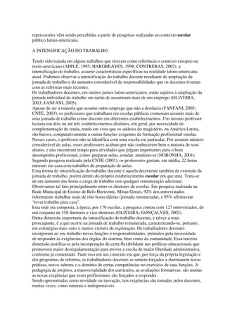 repercussões vêm sendo percebidas a partir de pesquisas realizadas no contexto escolar
público latino-americano.
A INTENSIFICAÇÃO DO TRABALHO
Tendo sido tratada em alguns trabalhos que tiveram como referência o contexto europeu ou
norte-americano (APPLE, 1995; HARGREAVES, 1998; CONTRERAS, 2002), a
intensificação do trabalho, assume características específicas na realidade latino-americana
atual. Podemos observar a intensificação do trabalho docente resultante de ampliação da
jornada de trabalho e do aumento considerável de responsabilidades que os docentes tiveram
com as reformas mais recentes.
Os trabalhadores docentes, em muitos países latino-americanos, estão sujeitos à ampliação da
jornada individual de trabalho em razão de assumirem mais de um emprego (OLIVEIRA,
2003; FANFANI, 2005).
Apesar de ser a minoria que assume outro emprego que não a docência (FANFANI, 2005;
CNTE, 2003), os professores que trabalham em escolas públicas costumam assumir mais de
uma jornada de trabalho como docente em diferentes estabelecimentos. Um mesmo professor
leciona em dois ou até três estabelecimentos distintos, em geral, por necessidade de
complementação de renda, tendo em vista que os salários do magistério, na América Latina,
são baixos, comparativamente a outras funções exigentes de formação profissional similar.
Nesses casos, o professor não se identifica com uma escola em particular. Por assumir número
considerável de aulas, esses professores acabam por não conhecerem bem a maioria de seus
alunos, e não encontram tempo para atividades que julgam importantes para o bom
desempenho profissional, como: preparar aulas, estudar, atualizar-se (NORONHA, 2001).
Segundo pesquisa realizada pela CNTE (2003), os professores gastam, em média, 22 horas
mensais em casa com trabalhos de preparação de aulas.
Uma forma de intensificação do trabalho docente é aquela decorrente também da extensão da
jornada de trabalho, porém dentro do próprio estabelecimento escolar em que atua. Trata-se
de um aumento das horas e carga de trabalho sem qualquer remuneração adicional.
Observamos tal fato principalmente entre os diretores de escolas. Em pesquisa realizada na
Rede Municipal de Ensino de Belo Horizonte, Minas Gerais, 92% dos entrevistados
informaram trabalhar mais de oito horas diárias (jornada remunerada), e 93% afirmavam
“levar trabalho para casa”.
Esta rede era composta, à época, por 179 escolas, a pesquisa contou com 127 entrevistados, de
um conjunto de 358 diretores e vice-diretores (OLIVEIRA; GONÇALVES, 2002).
Outra dimensão importante da intensificação do trabalho docente, e talvez a mais
preocupante, é a que ocorre na jornada de trabalho remunerada, caracterizando-se, portanto,
em estratégias mais sutis e menos visíveis de exploração. Os trabalhadores docentes
incorporam ao seu trabalho novas funções e responsabilidades, premidos pela necessidade
de responder às exigências dos órgãos do sistema, bem como da comunidade. Essa terceira
dimensão justifica-se pela incorporação de certa flexibilidade nas políticas educacionais que
promovem maior desregulamentação para prover a escola de maior liberdade administrativa,
conforme já comentado. Tudo isso em um contexto em que, por força da própria legislação e
dos programas de reforma, os trabalhadores docentes se sentem forçados a dominarem novas
práticas, novos saberes e o domínio de certas competências no exercício de suas funções. A
pedagogia de projetos, a transversalidade dos currículos, as avaliações formativas: são muitas
as novas exigências que esses profissionais são forçados a responder.
Sendo apresentadas como novidade ou inovação, tais exigências são tomadas pelos docentes,
muitas vezes, como naturais e indispensáveis.
 