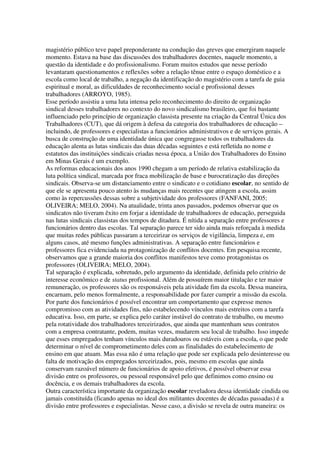 magistério público teve papel preponderante na condução das greves que emergiram naquele
momento. Estava na base das discussões dos trabalhadores docentes, naquele momento, a
questão da identidade e do profissionalismo. Foram muitos estudos que nesse período
levantaram questionamentos e reflexões sobre a relação tênue entre o espaço doméstico e a
escola como local de trabalho, a negação da identificação do magistério com a tarefa de guia
espiritual e moral, as dificuldades de reconhecimento social e profissional desses
trabalhadores (ARROYO, 1985).
Esse período assistiu a uma luta intensa pelo reconhecimento do direito de organização
sindical desses trabalhadores no contexto do novo sindicalismo brasileiro, que foi bastante
influenciado pelo princípio de organização classista presente na criação da Central Única dos
Trabalhadores (CUT), que dá origem à defesa da categoria dos trabalhadores de educação –
incluindo, de professores e especialistas a funcionários administrativos e de serviços gerais. A
busca de construção de uma identidade única que congregasse todos os trabalhadores da
educação alenta as lutas sindicais das duas décadas seguintes e está refletida no nome e
estatutos das instituições sindicais criadas nessa época, a União dos Trabalhadores do Ensino
em Minas Gerais é um exemplo.
As reformas educacionais dos anos 1990 chegam a um período de relativa estabilização da
luta política sindical, marcada por fraca mobilização de base e burocratização das direções
sindicais. Observa-se um distanciamento entre o sindicato e o cotidiano escolar, no sentido de
que ele se apresenta pouco atento às mudanças mais recentes que atingem a escola, assim
como às repercussões dessas sobre a subjetividade dos professores (FANFANI, 2005;
OLIVEIRA; MELO, 2004). Na atualidade, trinta anos passados, podemos observar que os
sindicatos não tiveram êxito em forjar a identidade de trabalhadores de educação, perseguida
nas lutas sindicais classistas dos tempos de ditadura. É nítida a separação entre professores e
funcionários dentro das escolas. Tal separação parece ter sido ainda mais reforçada à medida
que muitas redes públicas passaram a terceirizar os serviços de vigilância, limpeza e, em
alguns casos, até mesmo funções administrativas. A separação entre funcionários e
professores fica evidenciada na protagonização de conflitos docentes. Em pesquisa recente,
observamos que a grande maioria dos conflitos manifestos teve como protagonistas os
professores (OLIVEIRA; MELO, 2004).
Tal separação é explicada, sobretudo, pelo argumento da identidade, definida pelo critério de
interesse econômico e de status profissional. Além de possuírem maior titulação e ter maior
remuneração, os professores são os responsáveis pela atividade fim da escola. Dessa maneira,
encarnam, pelo menos formalmente, a responsabilidade por fazer cumprir a missão da escola.
Por parte dos funcionários é possível encontrar um comportamento que expresse menos
compromisso com as atividades fins, não estabelecendo vínculos mais estreitos com a tarefa
educativa. Isso, em parte, se explica pelo caráter instável do contrato de trabalho, ou mesmo
pela rotatividade dos trabalhadores terceirizados, que ainda que mantenham seus contratos
com a empresa contratante, podem, muitas vezes, mudarem seu local de trabalho. Isso impede
que esses empregados tenham vínculos mais duradouros ou estáveis com a escola, o que pode
determinar o nível de comprometimento deles com as finalidades do estabelecimento de
ensino em que atuam. Mas essa não é uma relação que pode ser explicada pelo desinteresse ou
falta de motivação dos empregados terceirizados, pois, mesmo em escolas que ainda
conservam razoável número de funcionários de apoio efetivos, é possível observar essa
divisão entre os professores, ou pessoal responsável pelo que definimos como ensino ou
docência, e os demais trabalhadores da escola.
Outra característica importante da organização escolar reveladora dessa identidade cindida ou
jamais constituída (ficando apenas no ideal dos militantes docentes de décadas passadas) é a
divisão entre professores e especialistas. Nesse caso, a divisão se revela de outra maneira: os
 