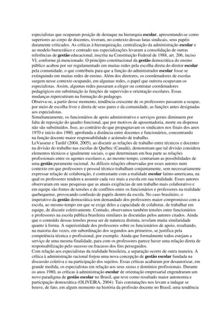 especialistas que ocuparam posição de destaque na hierarquia escolar, apresentando-se como
superiores ao corpo de docentes, tiveram, no contexto dessas lutas sindicais, seus papéis
duramente criticados. As críticas à hierarquização, centralização da administração escolar e
ao modelo burocrático e centrado nas especializações levaram a consolidação de outras
referências de gestão educacional, inscrita na Constituição Federal de 1988, art. 206, inciso
VI, conforme já mencionado. O princípio constitucional da gestão democrática do ensino
público acabou por ser regulamentado em muitas redes pela escolha direta do diretor escolar
pela comunidade, o que contribuiu para que a função do administrador escolar fosse se
extinguindo em muitas redes de ensino. Além dos diretores, os coordenadores de escolas
surgem nesse contexto ocupando, em algumas redes, o papel que outrora ocupavam os
especialistas. Assim, algumas redes passaram a eleger ou contratar coordenadores
pedagógicos em substituição às funções de supervisão e orientação escolares. Essas
mudanças repercutiram na formação do pedagogo.
Observa-se, a partir desse momento, tendência crescente de os professores passarem a ocupar,
por meio de escolha livre e direta de seus pares e da comunidade, as funções antes designadas
aos especialistas.
Simultaneamente, os funcionários de apoio administrativo e serviços gerais diminuem por
falta de reposição do quadro funcional, que por motivos de aposentadoria, morte ou dispensa
não são substituídos. Isso, ao contrário do que propugnavam os sindicatos nos finais dos anos
1970 e início dos 1980, aprofunda a distância entre docentes e funcionários, concentrando
na função docente maior responsabilidade e acúmulo de trabalho.
LeVasseur e Tardif (2004, 2005), ao discutir as relações de trabalho entre técnicos e docentes
na divisão do trabalho nas escolas de Québec (Canadá), demonstram que tal divisão considera
elementos técnicos e igualmente sociais, o que determinam em boa parte as relações
profissionais entre os agentes escolares e, ao mesmo tempo, contrariam as possibilidades de
uma gestão puramente racional. As difíceis relações observadas por esses autores num
contexto em que professores e pessoal técnico trabalham conjuntamente, sem necessariamente
expressar relação de colaboração, é contrastante com a realidade escolar latino-americana, na
qual os professores tendem a assumir cada vez mais a escola em sua totalidade. Esses autores
observaram em suas pesquisas que as atuais exigências de um trabalho mais colaborativo e
em equipe são fontes de tensões e de conflitos entre os funcionários e professores na realidade
quebequense, provocando confusão de papéis dentro da escola. No caso brasileiro, o
imperativo da gestão democrática tem demandado dos professores maior compromisso com a
escola, ao mesmo tempo em que se exige deles a capacidade de colaborar, de trabalhar em
equipe, de discutir coletivamente. Contudo, observamos também tensões entre funcionários
e professores na escola pública brasileira similares às discutidas pelos autores citados. Ainda
que o conteúdo dessas tensões possa ser de natureza distinta, revelam muita similaridade
quanto à forma. A superioridade dos professores sobre os funcionários de apoio, resultando,
na maioria das vezes, em subordinação dos segundos aos primeiros, se justifica pela
competência técnica e profissional, por exemplo. Ainda que formalmente todos estejam a
serviço de uma mesma finalidade, para com os professores parece haver uma relação direta de
responsabilização pelo sucesso ou fracasso dos fins perseguidos.
Com relação aos especialistas da realidade brasileira, a separação ocorre de outra maneira. A
crítica à administração racional forjou uma nova concepção de gestão escolar fundada na
discussão coletiva e na participação dos sujeitos. Essas críticas acabaram por desautorizar, em
grande medida, os especialistas em relação aos seus status e domínios profissionais. Durante
os anos 1980, as críticas à administração escolar de orientação empresarial engendraram um
novo paradigma de gestão escolar no Brasil, que teve como resultado maior autonomia e
participação democrática (OLIVEIRA, 2004). Tais constatações nos levam a indagar se
houve, de fato, em algum momento na história da profissão docente no Brasil, uma tendência
 