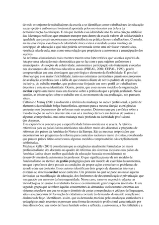 de todo o conjunto de trabalhadores da escola a se identificar como trabalhadores de educação
na perspectiva autônoma e horizontal apontada pelos movimentos em defesa da
democratização da educação. E em que medida essa identidade não foi uma criação artificial
das lideranças políticas que tentaram transpor para dentro da escola valores de solidariedade e
igualdade que jamais encontraram correspondência na prática desses trabalhadores. Contudo,
ao mesmo tempo, essa busca de identidade única estava vinculada a uma mudança na
concepção de educação a qual não poderia ser tomada como uma atividade transmissiva,
restrita à sala de aula, mas como uma relação que propiciasse a autonomia e emancipação dos
sujeitos.
As reformas educacionais mais recentes trazem uma forte retórica que valoriza aspectos da
luta por uma educação mais democrática que se faz com e para sujeitos autônomos e
emancipados. As noções de coletividade, autonomia e participação são fortemente evocadas
nos documentos das reformas educativas atuais (PREAL, 2004; CEPAL, 1990), porém
compreendidas em uma abordagem que privilegia o elemento da flexibilidade. É possível
observar que essa maior flexibilidade, tanto nas estruturas curriculares quanto nos processos
de avaliação, corrobora com a idéia de que estamos diante de novos padrões de organização,
inclusive, do trabalho escolar, que podem estar forjando um novo perfil de trabalhadores
docentes e uma nova identidade. Ocorre, porém, que esses novos modelos de organização
escolar expressam muito mais um discurso sobre a prática do que a própria realidade. Nesse
sentido, as observações sobre o trabalho em si, no momento da sua realização, nos parecem
vitais.
Cattonar e Maroy (2001) ao discutir a retórica da mudança no métier profissional, a partir de
elementos da realidade belga francofônica, apontam para a mesma direção as exigências
presentes nos documentos das reformas mais recentes. Demonstram que a retórica sobre a
transformação do métier docente não visa só a mudança técnica nas formas de ensinar e
algumas competências, mas uma mudança mais profunda na identidade profissional
dos docentes.
É na experiência concreta que a especificidade latino-americana se revela. A retórica
reformista para os países latino-americanos não difere muito dos discursos e propostas de
reformas dos países da América do Norte e da Europa. São as mesmas proposições que
encontramos nos programas de reforma para contextos nacionais muito distintos, ressalvando
que para os países latino-americanos algumas medidas compensatórias são explicitamente
sublinhadas.
Medina e Kelly (2001) consideram que as exigências atualmente formuladas de maior
profissionalismo dos docentes no quadro de reformas dos sistemas escolares nos países da
América Latina visam melhor qualidade da educação baseada essencialmente no
desenvolvimento da autonomia do professor. O que significa passar de um modelo de
funcionalismo ou técnico da gestão pedagógica para um modelo de exercício da autonomia,
em que o professor deve possuir as condições de propor ações e resolver os problemas de
acordo com seu contexto. Esses autores identificam dois grupos de demandas internas e
externas ao sistema escolar nesse contexto. Um primeiro no qual se pode assinalar aquelas
derivadas da massificação da educação, dos fenômenos de descentralização e privatização que
tem gerado um aumento da heterogeneidade. Nesse caso, torna-se necessário adaptar as
metodologias de ensino às realidades locais e eventualmente gerar respostas imediatas. E um
segundo grupo que se refere àquelas concernentes às demandas socioculturais externas aos
sistemas escolares em que se exige o domínio de certas competências e códigos de linguagem,
vitais aos processos de formação de cidadania coerente às demandas do mundo complexo e
dinâmico de hoje. Identificam, assim, que as demandas trazidas pelas mudanças curriculares e
pedagógicas mais recentes expressam uma forma de exercício profissional caracterizado por
duas dimensões: um modo de fazer fundado sobre a reflexão, a autonomia, a flexibilidade e a
 