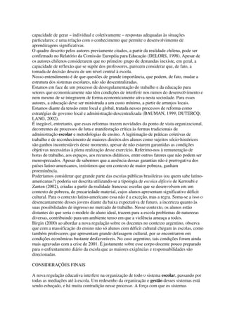 capacidade de gerar – individual e coletivamente – respostas adequadas às situações
particulares; e uma relação com o conhecimento que permite o desenvolvimento de
aprendizagens significativas.
O quadro descrito pelos autores previamente citados, a partir da realidade chilena, pode ser
confirmado no Relatório da Comissão Européia para Educação (DELORS, 1998). Apesar de
os autores chilenos considerarem que no primeiro grupo de demandas inexiste, em geral, a
capacidade de reflexão que se supõe dos professores, parecem considerar que, de fato, a
tomada de decisão desceu de um nível central à escola.
Nosso entendimento é de que questões de grande importância, que podem, de fato, mudar a
estrutura dos sistemas escolares, não são descentralizadas.
Estamos em face de um processo de desregulamentação do trabalho e da educação para
setores que economicamente não têm condições de interferir nos rumos do desenvolvimento e
nem mesmo de se integrarem de forma economicamente ativa nesta sociedade. Para esses
autores, a educação deve ser ministrada a um custo mínimo, a partir de arranjos locais.
Estamos diante da tensão entre local e global, tratada nesses processos de reforma como
estratégias de governo local e administração descentralizada (BAUMAN, 1999; DUTERCQ;
LANG, 2002).
É inegável, entretanto, que essas reformas trazem novidades do ponto de vista organizacional,
decorrentes de processos de luta e manifestação crítica às formas tradicionais de
administração escolar e metodologias de ensino. A legitimação de práticas coletivas de
trabalho e de reconhecimento de maiores direitos dos alunos como sujeitos sócio-históricos
são ganhos incontestáveis deste momento, apesar de não estarem garantidas as condições
objetivas necessárias à plena realização desse exercício. Referimo-nos à remuneração de
horas de trabalho, aos espaços, aos recursos didáticos, entre outros fatores que não podem ser
menosprezados. Apesar de sabermos que a ausência dessas garantias não é prerrogativa dos
países latino-americanos, insistimos que em contexto de maior pobreza, ganham
proeminência.
Poderíamos considerar que grande parte das escolas públicas brasileiras (ou quem sabe latino-
americanas?) poderia ser descrita utilizando-se a tipologia de escolas difíceis de Kerroubi e
Zanten (2002), criadas a partir da realidade francesa: escolas que se desenvolvem em um
contexto de pobreza, de precariedade material, cujos alunos apresentam significativo déficit
cultural. Para o contexto latino-americano essa não é a exceção, mas a regra. Soma-se a isso o
desencantamento desses jovens diante da baixa expectativa de futuro, a incerteza quanto às
suas possibilidades de ingresso no mercado de trabalho. Nesse contexto, os alunos estão
distantes do que seria o modelo de aluno ideal, trazem para a escola problemas de naturezas
diversas, contribuindo para um ambiente tenso em que a violência ameaça a todos.
Birgin (2000) ao abordar a nova regulação sobre os docentes no contexto argentino, observa
que com a massificação do ensino não só alunos com déficit cultural chegam às escolas, como
também professores que apresentam grande defasagem cultural, por se encontrarem em
condições econômicas bastante desfavoráveis. No caso argentino, tais condições foram ainda
mais agravadas com a crise de 2001. É justamente sobre esse corpo docente pouco preparado
para o enfrentamento diário da escola que as maiores exigências e responsabilidades são
direcionadas.
CONSIDERAÇÕES FINAIS
A nova regulação educativa interfere na organização de todo o sistema escolar, passando por
todas as mediações até à escola. Um redesenho da organização e gestão desses sistemas está
sendo esboçado, e há muita contradição nesse processo. A força com que os sistemas
 
