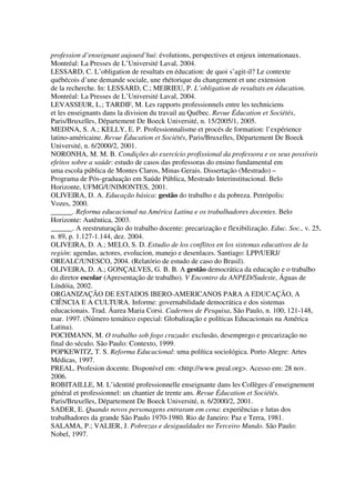 profession d’enseignant aujourd’hui: évolutions, perspectives et enjeux internationaux.
Montréal: La Presses de L’Université Laval, 2004.
LESSARD, C. L’obligation de resultats en éducation: de quoi s’agit-il? Le contexte
québécois d’une demande sociale, une rhétorique du changement et une extension
de la recherche. In: LESSARD, C.; MEIRIEU, P. L’obligation de resultats en éducation.
Montréal: La Presses de L’Université Laval, 2004.
LEVASSEUR, L.; TARDIF, M. Les rapports professionnels entre les techniciens
et les enseignants dans la division du travail au Québec. Revue Éducation et Sociétés,
Paris/Bruxelles, Département De Boeck Université, n. 15/2005/1, 2005.
MEDINA, S. A.; KELLY, E. P. Professionnalisme et procés de formation: l’expérience
latino-américaine. Revue Éducation et Sociétés, Paris/Bruxelles, Département De Boeck
Université, n. 6/2000/2, 2001.
NORONHA, M. M. B. Condições do exercício profissional da professora e os seus possíveis
efeitos sobre a saúde: estudo de casos das professoras do ensino fundamental em
uma escola pública de Montes Claros, Minas Gerais. Dissertação (Mestrado) –
Programa de Pós-graduação em Saúde Pública, Mestrado Interinstitucional. Belo
Horizonte, UFMG/UNIMONTES, 2001.
OLIVEIRA, D. A. Educação básica: gestão do trabalho e da pobreza. Petrópolis:
Vozes, 2000.
______. Reforma educacional na América Latina e os trabalhadores docentes. Belo
Horizonte: Autêntica, 2003.
______. A reestruturação do trabalho docente: precarização e flexibilização. Educ. Soc., v. 25,
n. 89, p. 1.127-1.144, dez. 2004.
OLIVEIRA, D. A.; MELO, S. D. Estudio de los conflitos en los sistemas educativos de la
región: agendas, actores, evolucion, manejo e desenlaces. Santiago: LPP/UERJ/
OREALC/UNESCO, 2004. (Relatório de estudo de caso do Brasil).
OLIVEIRA, D. A.; GONÇALVES, G. B. B. A gestão democrática da educação e o trabalho
do diretor escolar (Apresentação de trabalho). V Encontro da ANPED/Sudeste, Águas de
Líndóia, 2002.
ORGANIZAÇÃO DE ESTADOS IBERO-AMERICANOS PARA A EDUCAÇÃO, A
CIÊNCIA E A CULTURA. Informe: governabilidade democrática e dos sistemas
educacionais. Trad. Áurea Maria Corsi. Cadernos de Pesquisa, São Paulo, n. 100, 121-148,
mar. 1997. (Número temático especial: Globalização e políticas Educacionais na América
Latina).
POCHMANN, M. O trabalho sob fogo cruzado: exclusão, desemprego e precarização no
final do século. São Paulo: Contexto, 1999.
POPKEWITZ, T. S. Reforma Educacional: uma política sociológica. Porto Alegre: Artes
Médicas, 1997.
PREAL. Profesion docente. Disponível em: <http://www.preal.org>. Acesso em: 28 nov.
2006.
ROBITAILLE, M. L’identité professionnelle enseignante dans les Collèges d’enseignement
général et professionnel: un chantier de trente ans. Revue Éducation et Sociétés.
Paris/Bruxelles, Département De Boeck Université, n. 6/2000/2, 2001.
SADER, E. Quando novos personagens entraram em cena: experiências e lutas dos
trabalhadores da grande São Paulo 1970-1980. Rio de Janeiro: Paz e Terra, 1981.
SALAMA, P.; VALIER, J. Pobrezas e desigualdades no Terceiro Mundo. São Paulo:
Nobel, 1997.
 