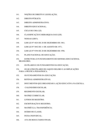 141. NOÇÕES DE DIREITO E LEGISLAÇÃO;
142. DIREITO PÚBLICO;
143. DIREITO ADMINISTRATIVO;
144. DIREITO EDUCACIONAL;
145. CICLO DE UMA LEI;
146. CLASSIFICAÇÃO E HIERARQUIA DAS LEIS;
147. NOSSAS LDB’S;
148. LDB LEI Nº 4024 DE 20 DE DEZEMBRO DE 1961;
149. LDB LEI Nº 5692 DE 11 DE AGOSTO DE 1971;
150. LDB LEI Nº 9394 DE 20 DE DEZEMBRO DE 1996;
151. PLANO NACIONAL DE EDUCAÇÃO;
152. ESTRUTURA E FUNCIONAMENTO DO SISTEMA EDUCACIONAL
BRASILEIRO;
153. OS PILARES E OS FUNDAMENTOS DA EDUCAÇÃO;
154. OS QUATRO PILARES DE JAQUES DELORS E AS IMPLICAÇÕES
PARA A PRÁTICA PEDAGÓGICA;
155. OS FUNDAMENTOS DA EDUCAÇÃO.
156. ROTINAS ADMINISTRATIVAS;
157. DOCUMENTOS QUE ORGANIZAM A AÇÃO EDUCATIVA NA ESCOLA;
158. CALENDÁRIO ESCOLAR;
159. REGIMENTO ESCOLAR;
160. MATRIZ CURRICULAR;
161. LIVROS DE REGISTRO;
162. ESCRITURAÇÃO E REGISTRO;
163. MATRÍCULA; TRANSFERÊNCIA;
164. DIÁRIO DE CLASSE;
165. FICHA INDIVIDUAL;
166. ATA DE RESULTADOS FINAIS;
 