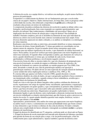 A diretora de escola, ou a equipe diretiva, vai realizar esta mediação, ou pelo menos facilitar o
processo de participação.
O repertório e o conhecimento da diretora vão ser fundamentais para que a escola tenha
clareza de seu papel e objetivos. Dados internacionais, de longa data, como as pesquisas sobre
a efetividade das escolas, têm enfatizado a importância da gestão para a obtenção de
resultados educacionais em termos de rendimento.
A compreensão da prática cotidiana das diretoras de escola deve ajudar no debate sobre a sua
formação e profissionalização, bem como responder aos seguintes questionamentos: que
desafios ela enfrenta? Que conhecimentos e habilidades são necessários? Quais são as
implicações das diversas formas de seleção para o cargo de diretora? Sua realidade de
trabalho é bastante complexa, pois ela se desdobra na dimensão de uma ação individual da
diretora no coletivo da escola inserido num contexto socioeducacional mais amplo. Estas
diversas dimensões aparecem nos dados coletados, e as análises se interpõem e se entrelaçam
de várias maneiras.
Realizamos uma leitura de todas as entrevistas, procurando identificar os temas emergentes.
No decorrer da leitura, foram identificados 71 temas que podem ser consolidados em um
número menor de categorias. Foram levantados destes temas emergentes quais eram
relevantes para um número significativo de escolas, o que chamamos de análise horizontal, ou
macro. Nesta análise, foi possível verificar que temas apareceram com maior freqüência nas
entrevistas realizadas. O segundo olhar correspondeu à análise, que chamamos de vertical ou
micro, quando identificamos os temas que, na realidade de cada escola, foram mais
aprofundados e refletiam problemas e envolvimento naquele contexto.
Uma terceira forma de olhar os mesmos dados foi o que nós chamamos de preparação para
uma possível teorização, no sentido de mapear as diferentes formas de expressão e de
variação do fenômeno no contexto da realidade, no sentido proposto por Yin (1989). Este
autor, discutindo o estudo de caso, fala da generalização analítica em oposição à
generalização estatística. Os dados devem ser uma expressão da variação natural do fenômeno
e neste sentido têm sérias implicações teóricas e analíticas (Yin, 1989, p. 38).
É a mesma idéia que aparece em Guba e Lincoln (1988), quando discutem o círculo
hermenêutico-dialético da coleta de dados, em que o pesquisador qualitativo busca construir a
sua interpretação sobre a realidade, e quando começa a haver redundância, acredita que a
variação básica do fenômeno foi identificada.
Tendo em vista os três tipos de olhares lançados sobre a prática cotidiana das diretoras de
escola, organizamos este artigo da seguinte forma: inicialmente, apresentamos a organização
dos temas emergentes em quatro quadros, o que corresponderia ao primeiro olhar analítico e
teórico, que busca levantar o que é necessário saber para entender a prática das diretoras, a
partir do colocado nas entrevistas. Organizamos um quadro explicitando os fatores
diretamente ligados à ação da diretora, outro explicitando a dimensão institucional da escola,
um terceiro trabalhando as relações interinstitucionais que dão forma às ações e processos no
interior da escola. E o quarto quadro identifica questões mais amplas, históricas, sociais e
culturais que afetam a vida escolar.
Apresentamos, posteriormente, uma análise dos temas que apareceram com maior freqüência
na análise macro e micro, e comentaremos em maior profundidade temas que foram comuns
às duas dimensões e que revelam os dilemas do dia-a-dia da diretora. Os dados coletados
indicam uma complexidade de fatores afetando e interagindo na realidade escolar e a própria
dinâmica de transformação.
O papel da diretora foi identificado em 27 categorias, conforme pode ser observado na Figura
1. O papel da diretora de escola municipal está marcado pela dimensão de liderança, passando
pela questão da forma de sua seleção para o cargo, e de sua profissionalização, a base do
conhecimento para a ação administrativa. Aparece também a questão da diretora como
 