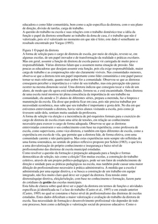 educadora e como líder comunitária, bem como a ação específica da diretora, com o seu plano
de direção, divisão de tarefas, carga de trabalho.
A questão do trabalho na escola e suas relações com o trabalho doméstico traz a idéia da
função e papel da diretora semelhante ao trabalho da dona de casa, é o trabalho que não é
valorizado, pois só é valorizado no momento em que não é feito, este dado é semelhante ao
resultado encontrado por Vargas (1993).
Figura 1 O papel da diretora
A forma de seleção para o cargo de diretora de escola, por meio de eleição, reveste-se, em
algumas escolas, de um papel inovador e de transformação da realidade e práticas escolares.
Mas em geral, assumir a função de diretora de escola parece vir carregada de muito peso e
responsabilidade. Várias diretoras falam que a assumem numa situação de pressão. São
poucas as educadoras que desejam assumir esta função, pois ela exige responsabilidade, maior
carga de trabalho e as compensações não são claramente visíveis. Nas comunidades menores,
observa-se que a diretora tem um papel importante como líder comunitária e este papel parece
tornar-se mais relevante, quanto mais pobre for a comunidade. Observou-se que as diretoras
conseguem perceber a importância e o valor de seu trabalho, mas esta percepção não parece
ocorrer na mesma dimensão social. Uma diretora indicou que conseguiu tocar a vida de um
aluno, de modo que ele agora está trabalhando, formou-se, e está encaminhado. Outra diretora
de uma escola rural mostrou ter plena consciência da importância de seu trabalho na
comunidade, ela atende a 21 alunos de diferentes séries, prepara a merenda, faz a limpeza e
manutenção da escola. Ela disse que poderia ficar em casa, pois não precisa trabalhar por
necessidade econômica, mas sabe que seu trabalho é importante e gosta dele. No dia em que
estivemos entrevistando a diretora, havia vários alunos visitando a escola, pois como já
tivessem saído dela, sentiam muita saudade da professora.
A forma de seleção via eleição e a inexistência de pré-requisitos formais para o exercício do
cargo de diretora de escola criam uma série de tensões, em relação ao conhecimento
necessário para exercer o cargo de forma adequada. Observou-se que as diretoras
entrevistadas constroem o seu conhecimento com base na experiência, como professora de
escola, como supervisora, como vice-diretora, e também em tipos diferentes de escola, como a
experiência em escola de vila, que permite que a diretora lide, de forma efetiva, com uma
comunidade carente e não participativa. Mas estas experiências nem sempre são refletidas de
uma forma sistemática, no sentido do prático reflexivo proposto por Schön (1983), o que leva
a uma desvalorização do próprio conhecimento e insegurança e baixo nível de
profissionalismo das diretoras de escola municipal estudadas.
Como resolver a questão da formação e preparação adequada para a função e formas
democráticas de seleção, tais como a eleição? Em muitas escolas, a construção do trabalho
coletivo, através de um projeto político-pedagógico, pode ser um fator de estabelecimento de
direção e unidade para as práticas pedagógicas na escola, mas também pode causar uma maior
diluição do profissionalismo necessário à prática administrativa. À medida que a escola é
administrada por uma equipe diretiva, e se busca a construção de um trabalho em equipe
integrado, não fica muito claro qual deve ser o papel da diretora. Esta tensão entre
diretora/equipe diretiva, eleição/seleção, com base no conhecimento e formação, fazem parte
do cotidiano da gestão das escolas municipais.
Esta falta de clareza sobre qual deve ser o papel da diretora em termos de funções e atividades
específicas já identificada na 1 a fase do trabalho (Castro et al., 1997) e em estudo anterior
(Castro, 1995) no qual se constatou o baixo nível de profissionalismo das diretoras de escolas
estudadas. Estes dados dificultam a maior valorização e avaliação do trabalho da diretora de
escola. Sua necessidade de formação e desenvolvimento profissional vão depender de todo
este processo, bem como a definição e valorização social do processo educativo. Como o
 