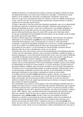 trabalho do professor e do educador não recebem as mesmas recompensas obtidas em outras
atividades profissionais, tais como recursos financeiros e prestígio, o da diretora de escola
tenderá a ser um trabalho não valorizado e recompensado socialmente. Apesar disto,
observou-se que existe uma dimensão muito rica, humana e afetiva no trabalho da diretora da
escola, o que faz com que ele seja estimulante e permita que a diretora enfrente os desafios
cotidianos com esperança e perseverança.
A Figura 2 apresenta a visão da escola como instituição, apontando o que vai ser administrado
pela diretora e quais são as dimensões desta instituição. O primeiro tema emergente foi a
questão da identidade da escola, e como esta se articula com o seu trabalho pedagógico. A
identidade pode ser construída com base nas raízes históricas. Uma escola municipal da
amostra tinha uma história que datava do século XIX, na época da colonização alemã.
É claro que a identidade da escola depende de muitos fatores, de sua inserção social, da região
que atende, dos recursos que oferece.
O ponto a enfatizar aqui é que a identidade ea caminhada de cada instituição são elementos
importantes a ser considerados na gestão da escola, incluindo que expectativas foram
construídas historicamente, como a escola percebe a si mesma, e como é percebida
socialmente. A questão da identidade está ligada com os processos e projetos pedagógicos da
escola. Por exemplo, um estabelecimento de ensino que se preocupa em atender às
necessidades de seus alunos, e se for localizada em zona de periferia, procurará oferecer
diferentes tipos de serviços e atendimentos sociais aos seus alunos.
O tamanho da escola, como ocorreu o processo de municipalização na localidade pesquisada,
a forma como foi selecionado a diretora, como está sendo construído o trabalho de equipe, as
questões pedagógicas, o nível educacional oferecido pela escola, como está sendo considerada
a qualidade da educação neste município em particular, todas estas questões específicas da
escola como instituição auxiliam a entender e a dar forma ao processo de gestão.
Como se dão as relações entre a escola pública municipal e a escola estadual, como se dão as
relações com as escolas particulares? Nas escolas municipais estudadas, apareceu uma relação
de superioridade em relação às escolas estaduais. As escolas municipais, em geral, parecem
apresentar melhores condições, tanto em termos de salários como em termos de perspectivas.
As relações com as escolas particulares podem ser de plena oposição e diferenciação com as
escolas municipais, atendendo aos alunos mais carentes, ou de similaridade com escolas
municipais localizadas na zona urbana e atendendo aos alunos de classe média.
As condições físicas do prédio escolar determinam o quanto a diretora vai ocupar o seu
tempo, fazendo manutenção e conseguindo que a escola atenda, de forma adequada, aos
alunos matriculados. De uma forma geral, pode-se dizer que as escolas que oferecem
melhores condições físicas são aquelas que permitem que as diretoras se ocupem de questões
mais centrais, de natureza pedagógica.
Nas comunidades mais carentes, a escola aparece como uma instituição mediadora que faz a
ligação com outros recursos e serviços oferecidos pela sociedade. Enfatizamos aqui o papel de
assistência social da escola, a questão da merenda, o fato de a escola ter de atender ao aluno
em sua totalidade, tal como ele se apresenta na realidade, com toda sua diversidade e carência
(Codo, 1999). Aparece, aqui, o problema do burnout e da preparação dos professores para
lidar com a questão social, tal como ela se expressa no interior da escola. São questões
fundamentais, para a gestão escolar, discutir e lidar com a diversidade da clientela.
Questiona-se a prática assistencialista da escola que mantém o aluno em um ambiente de
cuidado: por um determinado período de tempo, talvez tenhamos que concordar com o
professor José Camilo dos Santos Filho, 3 quando ele diz que se a merenda escolar atrai
alunos, devemos oferecer o máximo deste caráter assistencialista para garantir que as crianças
venham para a escola. Assim, em vez de questionar o caráter assistencialista da escola, que se
 