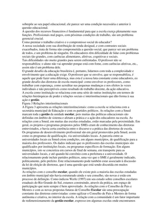 sobrepõe ao seu papel educacional, ele parece ser uma condição necessária e anterior à
questão educacional.
A questão dos recursos financeiros é fundamental para que a escola exerça plenamente suas
funções. Profissionais mal pagos, com péssimas condições de trabalho, são um problema
gerencial crucial.
Como premiar o trabalho criativo e o compromisso social do educador?
A nossa sociedade com sua distribuição de renda desigual, e com contrastes sociais
exacerbados, trata de forma não comprometida a questão social, que parece ser um problema
de todos, e um problema de ninguém. Os educadores têm dificuldade de lidar com problemas
sociais tão grandes, com carências alimentares, afetivas, cognitivas e sociais.
Tais dificuldades são muito grandes para serem enfrentadas. O professor não se
responsabiliza: o aluno não vai aprender porque está com fome, com carências afetivas, etc.,
assim não é um problema dele.
O grande desafio da educação brasileira é, portanto, lidarmos com toda a complexidade e
envolvimento que a educação exige. O professor que se envolve, que se responsabiliza, é
aquele que pode fazer uma diferença, mas esta é a nossa luta constante como educadores, eo
grande desafio das diretoras de escola municipal: como envolver os professores, como
trabalhar com esperança, como acreditar nas pequenas mudanças e nos efeitos às vezes
individuais e não perceptíveis como resultado do trabalho docente, da ação educativa.
A escola como instituição se relaciona com uma série de outras instituições em termos de
relações hierárquicas de poder e relações sociais e interinstitucionais que dão forma à sua
ação e gestão.
Figura 3 Relações interinstitucionais
A Figura 3 apresenta as relações interinstitucionais: como a escola se relaciona com a
secretária municipal de Educação e com os partidos políticos. As relações com a Smed
marcam toda a gestão da unidade escolar, pois muitas das políticas educacionais são
definidas em âmbito de sistema e afetam a prática e a ação dos educadores na escola. As
relações com a Smed, em muitas das escolas estudadas, estão marcadas pela proximidade. Em
geral, os projetos e programas propostos pelos SMEs eram de conhecimento das diretoras
entrevistados, e havia certa coerência entre o discurso e a prática das diretoras de escola.
Os programas de desenvolvimento profissional são em geral promovidos pela Smed, assim
como os programas de qualificação, via universidades locais. A parceria entre as
universidades locais ea Smed criou condições, em alguns municípios, de qualificação para a
maioria dos professores. Os dados indicam que os professores das escolas municipais são
qualificados por instituições locais, ou programas específicos de formação. Em alguns
municípios, isto se concretiza em cursos de final de semana, em transporte para as
universidades locais, e até quando há convênio com a prefeitura e a universidade. O
relacionamento pode incluir partidos políticos, uma vez que o SME é geralmente indicado,
politicamente, pelo prefeito. Este relacionamento pode também estar associado à discussão
da lei de eleição de diretoras, que é uma questão que está sendo discutida em muitos
municípios.
As relações com o conselho escolar, quando ele existe pois a maioria das escolas estudadas
em âmbito municipal não havia estruturado ainda o seu conselho, são novas e estão em
processo de definição. Como indicou Werle (1997) em seu estudo sobre conselhos escolares
estaduais do Rio Grande do Sul, estamos construindo, através da prática, um espaço de
participação que nem sempre é bem aproveitado. As relações com o Conselho de Pais e
Mestres e com as novas propostas futuras de Conselho Escolar são uma preocupação
constante das diretoras entrevistadas: como agilizar o Conselho de Pais e Mestres de forma
autônoma e criativa, no interior da escola. A relação com a comunidade é um fator importante
de redimensionamento da gestão escolar, expresso em algumas escolas onde encontramos
 