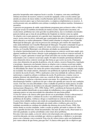 parcerias inesperadas entre empresas locais e escolas. A empresa, com uma contribuição
mínima em termos de recursos, tornava a escola tão equipada, como a escola central, que
atendia aos alunos de classe média e recebia bastante apoio dos pais. A diretora solicitava à
empresa recursos para o que se fazia necessário, e a empresa complementava os recursos. A
escola possuía som, um auditório com cortinas e condições de realizar reuniões, formaturas e
encontros.
A parceria em programas de saúde, especialmente programas para esclarecer sobre a Aids e
educação sexual, foi também encontrada em muitas escolas. Esperávamos encontrar, em
escala menor, problemas tais como gravidez na adolescência, mas os resultados encontrados
parecem indicar que se trata de um problema tão freqüente no interior como na capital.
As relações com os pais parecem ser a questão mais importante, pois elas aparecem na análise
macro, assim como na micro, indicando que a participação dos pais é fundamental para que a
tarefa educativa se realize plenamente. Caberia ainda comentar as relações com o Conselho
Municipal de Educação, que está em processo de construção, pois muitos dos municípios
estão ainda definindo seu Conselho Municipal de Educação. Um ponto comentado foi que os
líderes comunitários tendem a se repetir em vários contextos e aparecem na direção das
escolas, no Conselho Municipal e em diferentes atividades na comunidade.
As relações interinstitucionais da escola se dimensionam no contexto social mais amplo, pois
algumas tendências dão forma e direção à ação pedagógica da escola no contexto nacional. A
Figura 4, a seguir, apresenta os temas que foram relevantes nas escolas estudadas e que estão
relacionados com o contexto social mais amplo. Os dados levantados permitiram identificar
cinco dimensões desse contexto social que dão forma ao que ocorre na escola. Chamamos
estas cinco dimensões de questão da pobreza, crise de valores, recursos financeiros, legislação
e tecnologia. Aparecem com bastante clareza as relações com o sistema social mais amplo,
identificando a questão da pobreza, relacionada com o caráter de assistência social da escola.
As dificuldades dos alunos são outras dos pontos relacionados com as condições mais amplas
da sociedade. Em estudo anterior, chamamos este problema de explosão do problema social
no interior da escola (Castro, 1995) e analisamos como esta realidade de carências afetivas,
nutricionais e cognitivas afetam o cotidiano da escola. Os professores e muitas vezes as
próprias diretoras não identificam, como sua, a tarefa de lidar com a criança com todos os
seus problemas e carências e desistem mesmo sem tentar. Se o problema é de fome,
desestruturação familiar, o professor diz que o aluno não aprende por causa de suas condições
sociais. Este fato cria uma dificuldade e torna o trabalho do professor muito penoso, levando
ao burnoute à síndrome de desistência do educador identificada por Codo (1999). Em termos
internacionais (Hargreaves, 1997, 1998; Fullan, 1997), o problema do burnout do professor
está sendo também identificado ea necessidade de trabalharmos com a questão afetiva e com
esperança parece ser uma necessidade dos educadores de uma forma global.
A crise de valores e de clareza sobre quais devem ser as prioridades sociais e educacionais é
uma dimensão que afeta o cotidiano da escola e sua administração, à medida que os
problemas de disciplina, violência e drogas se manifestam no contexto da escola.
A autora deste trabalho realizou um estudo de acompanhamento das diretoras de escola da
Grande Porto Alegre e acabou realizando um estudo sobre a violência, pois esta foi a
realidade encontrada no cotidiano do trabalho das diretoras de escola (Castro, 1998). Em
muitas dentre as escolas estudadas, roubo e assalto ao prédio, privando os alunos de vídeo,
som e aparelho de televisão, foram documentados. Em mais de uma escola, observaram-se a
televisão gradeada e as portas arrombadas como sinais desse problema.
Em uma visão mais ampla, a crise de valores está relacionada com a própria desvalorização
social da educação, em uma sociedade que valoriza as aparências, o dinheiro e se preocupa
pouco com o humano, com o essencial. Esta crise de valores torna a ação sem fundamento,
pois vamos educar de que forma, para que fins? A clareza sobre quais são os objetivos que
 