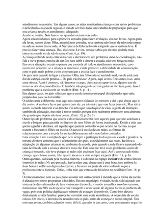 atendimento necessário. Em alguns casos, as mães matriculam crianças com sérios problemas
e deficiências na escola regular, e tem de ser feito todo um trabalho de preparação para que
esta criança receba o atendimento adequado:
A mãe se omitiu. Nós fomos ver quando iniciamos as aulas.
Agora encaminhamos para a primeira consulta para fazer avaliação, ela não levou. Agora para
ela levar, vamos dizer: Olha, amanhã tem consulta, se a senhora não levar ele não pode entrar
na aula no outro dia na aula. A Secretaria de Educação está exigindo que a senhora leve. É
preciso fazer uma ameaça. Daí, ela levou. Levou, porque sabia que ele não poderia mais
entrar na escola se ela não levasse (Entr. 6, p. 19).
A criança referida nesta entrevista com a diretora tem um problema sério de coordenação, não
fala e ouve pouco, precisa de auxílio para subir e descer a escada, não tem força na mão.
Em outra situação, os pais esperam que a escola dê todo o atendimento necessário, caso
ocorra um acidente, se a criança se machuca, existe primeiro a dificuldade de comunicação
com os pais mais pobres e eles esperam que a escola faça o atendimento.
Os pais vêm quando tu ligas e chamas: Olha, teu filho está se sentindo mal, ou ele está com
dor de cabeça, ou ele precisa.... Os pais vão buscar. Agora, aqui se nós fizéssemos isso, seria
uma ofensa. Aqui é conosco, não importa o cargo, diretora ou supervisora, alguém tem de
tomar as devidas providências. E também não pergunta se tem gasto ou não tem gasto. Isso é
problema que a escola tem de resolver (Entr. 5, p. 11).
Em alguns casos, os pais solicitam que a escola assuma um papel disciplinador que seria
próprio dos pais ou da família:
O adolescente é diferente, mas aqui nós estamos falando de menores e daí o pai chega aqui e
diz assim: A senhora faz o que quiser com ele, eu não sei o que vou fazer com ele. Mas não é
assim, a escola não tem essa função. Eu acho que isso daqui é de casa, a gente dá instrução,
também dá educação, mas não é nesse sentido, porque eles realmente permitem uma abertura
tão grande que depois não tem como...(Entr. 10, p. 2 e 3).
Outro tipo de problema que ocorre é do relacionamento com aqueles pais que não auxiliam a
escola e brigam para garantir os direitos de seus filhos de forma inadequada. Desde a mãe que
queria agredir a diretora, até aquelas que querem controlar o que ocorre no recreio, as que
trazem e buscam os filhos na escola. O acesso à escola destas mães, as formas de
relacionamento com a escola foram também encontrados nos dados coletados.
Esta situação é um exemplo de que nem sempre a participação dos pais na escola é positiva. A
mesma diretora comenta que o afastamento dos pais, especialmente das mães, facilitou a
adaptação de algumas crianças no ambiente da escola, pois quando a mãe ficava esperando do
lado de fora da sala a criança chorava mais ela: Este ano não teve esses problemas assim de
criança chorando, não teve porque as mães não puderam ficar aqui. Até o ano passado tinha
criança, que chorou assim, três, quatro meses e a mãe sempre na porta (Entr. 18, p. 6).
Outra questão, colocada pela mesma diretora, é a do uso do espaço escolar e de certos limites
impostos às mães: No ano passado, havia mães que, chegavam à uma hora, iam embora às
duas horas e voltavam depois do recreio, e ficavam na porta da sala cuidando o que a
professora estava fazendo. Então, tinha mãe que entrava de bicicleta no pavilhão (Entr. 18, p.
5).
O relacionamento com os pais pode assumir um outro caráter à medida que a rotina da escola
é afetada por novos programas e horários. Em um município visitado, havia sido adotado um
sistema de dias alternados de funcionamento da escola, visando ao melhor uso dos recursos,
diminuindo em 50% as despesas com transporte e resolvendo de alguma forma o problema de
vagas, pois esta política duplicava o número de espaços disponíveis. Como isto afetava
diretamente a vida familiar, parece ter ocorrido uma certa resistência. A secretária da escola
coloca: De início, a diretora fez reunião com os pais, antes de começar o turno integral. Eles
estavam assim, também achando muito difícil, que não ia dar certo, com pensamento negativo
 