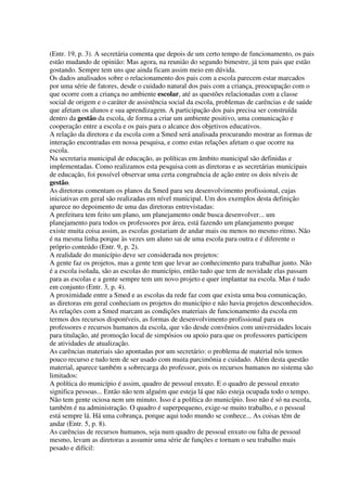 (Entr. 19, p. 3). A secretária comenta que depois de um certo tempo de funcionamento, os pais
estão mudando de opinião: Mas agora, na reunião do segundo bimestre, já tem pais que estão
gostando. Sempre tem uns que ainda ficam assim meio em dúvida.
Os dados analisados sobre o relacionamento dos pais com a escola parecem estar marcados
por uma série de fatores, desde o cuidado natural dos pais com a criança, preocupação com o
que ocorre com a criança no ambiente escolar, até as questões relacionadas com a classe
social de origem e o caráter de assistência social da escola, problemas de carências e de saúde
que afetam os alunos e sua aprendizagem. A participação dos pais precisa ser construída
dentro da gestão da escola, de forma a criar um ambiente positivo, uma comunicação e
cooperação entre a escola e os pais para o alcance dos objetivos educativos.
A relação da diretora e da escola com a Smed será analisada procurando mostrar as formas de
interação encontradas em nossa pesquisa, e como estas relações afetam o que ocorre na
escola.
Na secretaria municipal de educação, as políticas em âmbito municipal são definidas e
implementadas. Como realizamos esta pesquisa com as diretoras e as secretárias municipais
de educação, foi possível observar uma certa congruência de ação entre os dois níveis de
gestão.
As diretoras comentam os planos da Smed para seu desenvolvimento profissional, cujas
iniciativas em geral são realizadas em nível municipal. Um dos exemplos desta definição
aparece no depoimento de uma das diretoras entrevistadas:
A prefeitura tem feito um plano, um planejamento onde busca desenvolver... um
planejamento para todos os professores por área, está fazendo um planejamento porque
existe muita coisa assim, as escolas gostariam de andar mais ou menos no mesmo ritmo. Não
é na mesma linha porque às vezes um aluno sai de uma escola para outra e é diferente o
próprio conteúdo (Entr. 9, p. 2).
A realidade do município deve ser considerada nos projetos:
A gente faz os projetos, mas a gente tem que levar ao conhecimento para trabalhar junto. Não
é a escola isolada, são as escolas do município, então tudo que tem de novidade elas passam
para as escolas e a gente sempre tem um novo projeto e quer implantar na escola. Mas é tudo
em conjunto (Entr. 3, p. 4).
A proximidade entre a Smed e as escolas da rede faz com que exista uma boa comunicação,
as diretoras em geral conheciam os projetos do município e não havia projetos desconhecidos.
As relações com a Smed marcam as condições materiais de funcionamento da escola em
termos dos recursos disponíveis, as formas de desenvolvimento profissional para os
professores e recursos humanos da escola, que vão desde convênios com universidades locais
para titulação, até promoção local de simpósios ou apoio para que os professores participem
de atividades de atualização.
As carências materiais são apontadas por um secretário: o problema de material nós temos
pouco recurso e tudo tem de ser usado com muita parcimônia e cuidado. Além desta questão
material, aparece também a sobrecarga do professor, pois os recursos humanos no sistema são
limitados:
A política do município é assim, quadro de pessoal enxuto. E o quadro de pessoal enxuto
significa pessoas... Então não tem alguém que esteja lá que não esteja ocupada todo o tempo.
Não tem gente ociosa nem um minuto. Isso é a política do município. Isso não é só na escola,
também é na administração. O quadro é superpequeno, exige-se muito trabalho, e o pessoal
está sempre lá. Há uma cobrança, porque aqui todo mundo se conhece... As coisas têm de
andar (Entr. 5, p. 8).
As carências de recursos humanos, seja num quadro de pessoal enxuto ou falta de pessoal
mesmo, levam as diretoras a assumir uma série de funções e tornam o seu trabalho mais
pesado e difícil:
 
