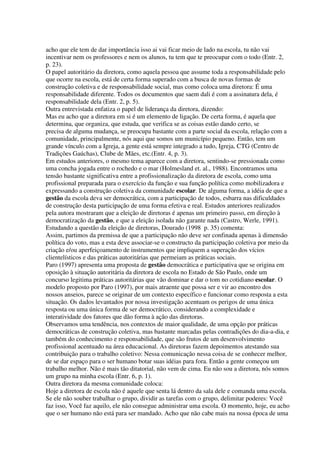 acho que ele tem de dar importância isso ai vai ficar meio de lado na escola, tu não vai
incentivar nem os professores e nem os alunos, tu tem que te preocupar com o todo (Entr. 2,
p. 23).
O papel autoritário da diretora, como aquela pessoa que assume toda a responsabilidade pelo
que ocorre na escola, está de certa forma superado com a busca de novas formas de
construção coletiva e de responsabilidade social, mas como coloca uma diretora: É uma
responsabilidade diferente. Todos os documentos que saem dali é com a assinatura dela, é
responsabilidade dela (Entr. 2, p. 5).
Outra entrevistada enfatiza o papel de liderança da diretora, dizendo:
Mas eu acho que a diretora em si é um elemento de ligação. De certa forma, é aquela que
determina, que organiza, que estuda, que verifica se as coisas estão dando certo, se
precisa de alguma mudança, se preocupa bastante com a parte social da escola, relação com a
comunidade, principalmente, nós aqui que somos um município pequeno. Então, tem um
grande vínculo com a Igreja, a gente está sempre integrado a tudo, Igreja, CTG (Centro de
Tradições Gaúchas), Clube de Mães, etc.(Entr. 4, p. 3).
Em estudos anteriores, o mesmo tema aparece com a diretora, sentindo-se pressionada como
uma concha jogada entre o rochedo e o mar (Holmesland et. al., 1988). Encontramos uma
tensão bastante significativa entre a profissionalização da diretora de escola, como uma
profissional preparada para o exercício da função e sua função política como mobilizadora e
expressando a construção coletiva da comunidade escolar. De alguma forma, a idéia de que a
gestão da escola deva ser democrática, com a participação de todos, esbarra nas dificuldades
de construção desta participação de uma forma efetiva e real. Estudos anteriores realizados
pela autora mostraram que a eleição de diretoras é apenas um primeiro passo, em direção à
democratização da gestão, e que a eleição isolada não garante nada (Castro, Werle, 1991).
Estudando a questão da eleição de diretoras, Dourado (1998 p. 35) comenta:
Assim, partimos da premissa de que a participação não deve ser confinada apenas à dimensão
política do voto, mas a esta deve associar-se o constructo da participação coletiva por meio da
criação e/ou aperfeiçoamento de instrumentos que impliquem a superação dos vícios
clientelísticos e das práticas autoritárias que permeiam as práticas sociais.
Paro (1997) apresenta uma proposta de gestão democrática e participativa que se origina em
oposição à situação autoritária da diretora de escola no Estado de São Paulo, onde um
concurso legitima práticas autoritárias que vão dominar e dar o tom no cotidiano escolar. O
modelo proposto por Paro (1997), por mais atraente que possa ser e vir ao encontro dos
nossos anseios, parece se originar de um contexto específico e funcionar como resposta a esta
situação. Os dados levantados por nossa investigação acentuam os perigos de uma única
resposta ou uma única forma de ser democrático, considerando a complexidade e
interatividade dos fatores que dão forma à ação das diretoras.
Observamos uma tendência, nos contextos de maior qualidade, de uma opção por práticas
democráticas de construção coletiva, mas bastante marcadas pelas contradições do dia-a-dia, e
também do conhecimento e responsabilidade, que são frutos de um desenvolvimento
profissional acentuado na área educacional. As diretoras fazem depoimentos atestando sua
contribuição para o trabalho coletivo: Nessa comunicação nessa coisa de se conhecer melhor,
de se dar espaço para o ser humano botar suas idéias para fora. Então a gente começou um
trabalho melhor. Não é mais tão ditatorial, não vem de cima. Eu não sou a diretora, nós somos
um grupo na minha escola (Entr. 6, p. 1).
Outra diretora da mesma comunidade coloca:
Hoje a diretora de escola não é aquele que senta lá dentro da sala dele e comanda uma escola.
Se ele não souber trabalhar o grupo, dividir as tarefas com o grupo, delimitar poderes: Você
faz isso, Você faz aquilo, ele não consegue administrar uma escola. O momento, hoje, eu acho
que o ser humano não está para ser mandado. Acho que não cabe mais na nossa época de uma
 