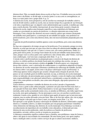 diretora dizer: Não, eu mando dentro dessa escola eu faço isso. O trabalho nosso na escola é
bem como o da Elaine, se divide tudo, se resolve junto e se arca com as conseqüências, as
boas e as ruins junto com o grupo (Entr. 6, p. 2).
A diretora de escola, nesta perspectiva, tem de auxiliar na construção do trabalho coletivo,
tem de dividir tarefas e poder na escola, mas ao mesmo tempo fica a questão de sua formação
e de toda a experiência que vai adquirir como administradora que se perde, à medida que volta
para a tarefa docente. Em âmbito internacional, de uma forma geral, assumir a função de
diretora de escola, implica uma formação específica e uma experiência de liderança, que
conduz ao crescimento na carreira do professor, e a direção representa um avanço nesta
hierarquia. Com a eleição das diretoras em nosso contexto, parece que estamos alcançando
um trabalho mais participativo, a construção de um trabalho de equipe, mas perdemos no
profissionalismo, pois como uma diretora eleita, não está necessariamente preparada para esta
função.
A questão do profissionalismo também aparece como um problema, pois como uma diretora
diz:
Eu faço um comparativo do tempo em que eu fui professora. E no momento, porque eu estou
diretora, eu acho que tem que ser uma coisa clara na cabeça do administrador escolar, que ele
está numa função e não que ele é. Como é o nosso caso, nós somos professoras. Então se a
gente partir desse ponto, eu consigo fazer dentro da escola um trabalho muito democrático,
claro, porque você se coloca junto com o professor e não à frente dele, sabe? Então, você tem
mais colaboração, você tem mais cooperação dele (Entr. 11, p. 1).
A tensão entre o profissionalismo ea preparação para o exercício da função da diretora de
escola e os critérios políticos da eleição fazem parte do cotidiano das escolas, em que a
diferença entre ser e estar permeia a prática da gestão. O desafio parece ser a integração
desses dois critérios, com a valorização do conhecimento e a experiência adquirida na função.
As diretoras de escolas municipais enfrentam o problema da sobrecarga de trabalho, da falta
de clareza sobre o seu papel, assim como o da pouca valorização social e profissional. A
sobrecarga aparece numa categoria que assume a função numa situação de pressão. Este
parece ser um resultado geral em âmbito nacional, ou seja, as diretoras de escola municipal
eleitas ou indicadas são pressionadas para assumir a função e como ele implica mais trabalho,
mais responsabilidade e um adicional salarial baixo, considerando a carga de trabalho, isto
não é visto como prêmio ou desafio, mas como uma obrigação, algo pouco prazeroso ou
compensador.
Várias diretoras comentam o trabalho da diretora de escola é pesado e fragmentado:
Muitas vezes a gente acaba sobrecarregada, o primeiro ano para mim foi bem mais fácil, o
ano passado foi bem mais difícil. Faltou funcionário e tu tens que limpar banheiro, fazer
merenda, então acaba acumulando muita coisa, eu atendia na biblioteca, não tinha supervisora
na escola, nem apoio pedagógico. Eu me preocupava com isso, em auxiliar os professores;
realmente é muita coisa; quando tu vai te dedicar para aquilo ali parece que tu nem tem mais
resposta, mas tu acabas deixando coisa por fazer. Mas os de fora não sabem, eles vão te julgar
pela tua função e não pelo que tu fazes a mais, eu imagino assim (Entr. 2, p. 10).
Em oposição a este quadro de pouca valorização do trabalho da diretora, enfatizando a equipe
diretiva e o trabalho coletivo, os dados levantados por esta pesquisa permitiram vislumbrar
várias dimensões da liderança das diretoras de escola municipal. Essa liderança vai desde o
reconhecimento da importância de seu trabalho como educadora, evidenciado por uma
diretora de uma escola unidocente, onde ela realizava as funções de professora,
merendeira, servente, enfim a escola se resumia na sua pessoa.
A liderança comunitária significa conhecer bem a clientela, seus problemas e atuar de forma a
obter e dar apoio às necessidades da comunidade. De uma forma geral, este apoio implica
fazer a mediação entre a escola e outros serviços de que os alunos necessitem: médicos,
 