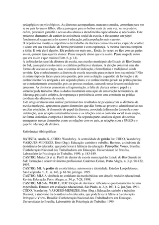 pedagógicos ou psicológicos. As diretoras acompanham, marcam consulta, controlam para ver
se os pais levam os filhos, dão a passagem para o ônibus mais de uma vez, se necessário;
enfim, procuram garantir o acesso dos alunos a atendimento especializado se necessário. Este
processo chamamos de caráter de assistência social da escola, e ele assume um papel
fundamental na garantia do acesso à educação, pela população mais carente.
O depoimento mostra a importância do trabalho da diretora como educadora, capaz de acolher
o aluno em sua totalidade, de forma persistente e com esperança. A mesma diretora completa
a idéia: E hoje ele é alguém. Ele poderia ser mais um... Então, às vezes, eu fico com as gurias
assim, quando tem aqueles alunos: Pense naquele aluno que era assim. Pense naquele outro
que era assim e que mudou (Entr. 6, p. 14).
A definição do papel da diretora de escola, nas escolas municipais do Estado do Rio Grande
do Sul, passa pela tensão entre os critérios políticos e técnicos. A eleição constitui uma das
formas de acesso ao cargo, mas o sistema de indicação, clientelístico e tradicional, ainda
persiste. Que conhecimentos a diretora de escola necessita para exercer bem sua missão? Não
existem respostas fáceis para esta questão, pois com a eleição, a questão da formação e do
conhecimento fica relegada a um segundo plano, e o conhecimento gerado na prática precisa
ser constantemente construído, pois as pessoas mudam, causando uma descontinuidade no
processo. As diretoras comentam a fragmentação, a falta de clareza sobre o papel e a
sobrecarga de trabalho. Mas os dados mostraram uma ação de construção democrática, de
liderança pessoal e coletiva, de esperança e persistência como uma constante na prática
cotidiana das diretoras de escola.
Este artigo realizou uma análise preliminar dos resultados de pesquisa com as diretoras de
escola municipal, apresentou quatro dimensões que dão forma ao processo administrativo nas
escolas estudadas. A dimensão do papel da diretora, associada à dimensão da escola como
instituição, suas relações interinstitucionais e as relações com o contexto social mais amplo,
de forma dinâmica, complexa e interativa. Na segunda parte, analisou alguns dos temas
emergentes nestas dimensões como as relações com os pais, as relações com a SMED e o
papel e liderança da diretora.
Referências bibliográficas
BATISTA, Analía S., CODO, Wanderley. A centralidade de gestão. In: CODO, Wanderley,
VASQUES-MENEZES, Iône (Org.). Educação: carinho e trabalho. Burnout, a síndrome da
desistência do educador, que pode levar à falência da educação. Petropólis: Vozes, Brasília:
Confederação Nacional dos Trabalhadores em Educação. Universidade de Brasília,
Laboratório de Psicologia do Trabalho, 1999, p. 183-189.
CASTRO, Marta LS et al. Perfil do diretor de escola municipal do Estado do Rio Grande do
Sul: formação e desenvolvimento profissional. Cadernos Cedae, Porto Alegre, n. 3, p. 98-122,
1997.
CASTRO, ML A gestão da escola básica: autonomia e identidade. Estudos Leopoldenses,
São Leopoldo, v. 31, n. 143, p. 61-94, jul./ago. 1995.
CASTRO, MLS A violência no cotidiano da escola básica: um desafio social e educacional.
Revista Educação, Porto Alegre, n. 34, p. 7-28, 1998.
CASTRO, MLS de, WERLE, FOC Eleição de diretores: reflexões e questionamento de uma
experiência. Estudos em avaliação educacional, São Paulo, n. 3, p. 103-112, jan./jun. 1991.
CODO, Wanderley, VASQUES-MENEZES, Iône (Org.). Educação: carinho e trabalho.
Burnout, a síndrome da desistência do educador, que pode levar à falência da educação.
Petropólis: Vozes, Brasilia: Confederação Nacional dos Trabalhadores em Educação.
Universidade de Brasília, Laboratório de Psicologia do Trabalho, 1999.
 