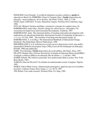 DOURADO, Luiz Fernando. A escolha de dirigentes escolares: políticas e gestão da
educação no Brasil. In: FERREIRA, Naura S. Carapeto (Org.). Gestão democrática da
educação : atuais tendências, novos desafios. São Paulo: Cortez, 1998. p. 77-96.
GUBA, Egon, LINCOLN, Yvonna. Naturalistic inquiry. Newbury Port, California: Sage,
1988.
FULLAN, Michael. Emotion and Hope: constructive concepts for complex times. In:
HARGREAVES, Andy (Org.). Positive change for school success. Alexandria, VA:
Association for Supervision and Curriculum Development, Yearbook, 1997.
HARGREAVES, Andy. The emotional politics of teaching and teacher development with
implications for educational leadership. International Journal of Leadership in Education, v.
1, n. 4, p. 315-336, 1998. . The emotions of teaching and educational change. In:
HARGREAVES, A. et al.(Org.). The International Handbook of Educational Change.
Dordrecht, The Netherlands: Kluwer Publications, 1998.
HOLSMESLAND, I. et al. Liderança nas escolas na nova democracia social: uma análise
interestadual. Relatório de pesquisa, Inep, CNPq, Curso de Pós-Graduação em Educação,
PUCRS, 1988.(não publicado).
PARO, Vitor Henrique. Gestão democrática da escola pública. São Paulo: Ática, 1997.
PILATTI, Orlando (Org.) Sistema Nacional de Avaliação da Educação Básica (Saeb/MEC).
Avaliação e políticas públicas em educação, Rio de Janeiro, v. 2, out./dez. 1994.
SCHÖN, Donald. The reflective practioner: how professionals think in action. New York:
Basic Books, 1983.
VARGAS, Glaci de Oliveira P. O cotidiano do administrador escolar. Campinas: Papirus,
1993.
WERLE, Flávia Obino Correa. Administração participativa: papel dos pais nos Conselhos
Escolares. Cadernos Cedae, Porto Alegre, n. 3, p. 49-79, 1997.
YIN, Robert. Case study research. Newbury Park, CA: Sage, 1989.
 