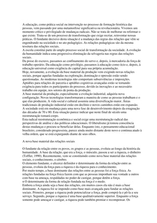 A educação, como prática social ou intervenção no processo de formação histórica das
pessoas, vem passando por uma metamorfose significativa ou revolucionária. Vivemos um
momento crítico e privilegiado de mudanças radicais. Não se trata de melhorar ou reformar o
que existe. Trata-se de um processo de transformação que exige recriar, reinventar nossas
práticas. O fundante decisivo desta situação é a mudança das regras das relações que vêm se
engendrando na sociedade e no ato pedagógico. As relações pedagógicas são da mesma
tessitura das relações sociais.
A escola constitui parte do amplo processo social de transformação da sociedade. A evolução
da humanidade indica uma progressiva eliminação da selvageria nas regras das relações
sociais.
Da posse do escravo, passamos ao confinamento do servo e, depois, à mercadoria da força de
trabalho operário. Da educação como privilégio, passamos à educação como ócio e, depois, à
educação universal como exigência do capital para sua própria acumulação.
Hoje, novamente, a evolução da base material da produção vem exigindo novas relações
sociais, porque aquelas fundadas na exploração, dominação e opressão estão sendo
questionadas. As modernas tecnologias não comportam subserviências e imposições.
Aptidões para relações de parceria e aptidões cognitivas avançadas estão se tornando
exigência para todos os participantes do processo, devido às inovações e ao necessário
trabalho em equipe, nos setores de ponta da produção.
A base material da produção, especialmente a evolução industrial, adquiriu nova
configuração. Novas tecnologias transformaram a maneira de como as pessoas trabalham e o
que elas produzem. A vida social e cultural assumiu uma diversificação maior. Áreas
tradicionais de produção industrial estão em declínio e novos caminhos estão em expansão.
A sociedade está em mudança para uma nova fase de desenvolvimento depois da estagnação
das décadas de 70 e 80. Esta situação parece indicar que neste final de século uma
reestruturação tomará corpo.
Esta radical reestruturação econômica e social exige uma reestruturação radical das
perspectivas de análise e das políticas educacionais. O liberalismo já tomou consciência
destas mudanças e procura se beneficiar delas. Enquanto isto, o pensamento educacional
brasileiro, considerado progressista, parece ainda muito distante deste novo e continua atado à
velha ordem, que se está expurgando diante de seus olhos.
A nova base material das relações sociais
O fundante da relação entre os povos, os grupos e as pessoas, evoluiu ao longo da história da
humanidade. A base da relação, que era a força, o músculo, passou a ser a riqueza, o dinheiro
(Toffler, 1990). Recentemente, vem se constituindo como nova base material das relações
sociais, o conhecimento, o cérebro.
O elemento fundante, o alicerce definidor e determinante da forma da relação entre as
pessoas, evoluiu da força para a riqueza e da riqueza para o conhecimento.
Por muito tempo, a base dominante das relações entre as pessoas foi a força física. As
relações fundadas na força física fazem com que as pessoas imponham sua vontade a outros
com base na ameaça, respaldadas no poder de castigar, porque detêm a força.
n O determinante da forma de relação fundada na força é o medo.
Embora a força ainda seja a base das relações, em muitos casos ela não é mais a base
dominante. A riqueza foi se impondo como base mais avançada para fundar as relações
sociais. Primeiro, porque a riqueza pode potencializar a força, pode comprá-la e pô-la a seu
serviço. Segundo, porque a riqueza é uma base qualitativamente superior. Enquanto a força
somente pode ameaçar e castigar, a riqueza pode também premiar e recompensar. Os
 