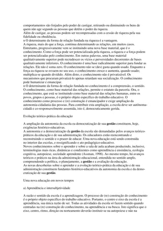comportamentos são forjados pelo poder de castigar, retirando ou diminuindo os bens de
quem não age segundo as pessoas que detêm o poder da riqueza.
Além de castigar, as pessoas podem ser recompensadas com a cessão de riqueza pela sua
fidelidade ou obediência.
n O determinante da forma de relação fundada na riqueza é a vantagem.
A riqueza, mais do que a força, continua determinando as relações, em muitos casos.
Entretanto, progressivamente vem se instituindo uma nova base material, que é o
conhecimento. Como a força pode ser potencializada pela riqueza, a riqueza e a força podem
ser potencializadas pelo conhecimento. Em outras palavras, uma base material
qualitativamente superior pode recrudescer os vícios e perversidades decorrentes de bases
qualitativamente inferiores. O conhecimento é uma base radicalmente superior para fundar as
relações. Ele não é soma zero. O conhecimento não se (des) gasta quando usado. Enquanto a
força ea riqueza se esvaem no seu uso, o conhecimento cresce e aumenta, quando usado;
multiplica-se quando dividido. Além disto, o conhecimento não é privatizável. Os
mecanismos que procuram privatizá-lo apenas retardam sua socialização. O conhecimento
pode humanizar e emancipar.
n O determinante da forma de relação fundada no conhecimento é a compreensão, o sentido.
O conhecimento, como base material das relações, permite o estatuto da parceria. Ora, o
conhecimento, que está se instituindo como base material das relações humanas, entre os
povos, grupos e pessoas, é o próprio objeto específico do trabalho educativo. O
conhecimento como processo e (re) construção é emancipador e exige ampliação da
autonomia-cidadania das pessoas. Para contribuir esta ampliação, a escola deve ser autônoma-
cidadã e co-responsavelmente assumida, isto é, democraticamente gerida.
Evolução teórico-prática da educação
A ampliação da autonomia da escola ea democratização de sua gestão constituem, hoje,
exigências histórico-educativas.
A autonomia e a democratização da gestão da escola são demandadas pelos avanços teórico-
práticos da educação e de sua administração. Os educadores estão reencontrando e
reconstruindo o sentido e o prazer de educar. Uma nova educação está sendo construída
no interior das escolas, e ressignificando o ato pedagógico-educativo.
Novos conhecimentos sobre o aprender e sobre a sala de aula acabam produzindo, inclusive,
terminologias mais ricas, dinâmicas e condizentes como aprendência e ensinância, ecologia
cognitiva, autopoiese, sociedade aprendente (Assman, 1998). Ao mesmo tempo, há avanços
teóricos e práticos na área da administração educacional, entendida no sentido amplo,
compreendendo a política, o planejamento, a gestão e a avaliação da educação.
As novas descobertas sobre o aprender e a evolução teórico-prática da educação e de sua
administração constituem fundantes histórico-educativos da autonomia da escola e da demo-
cratização de sua gestão.
Uma nova educação em novos tempos
a) Aprendência e intersubjetividade
A razão e sentido da escola é a aprendizagem. O processo de (re) construção do conhecimento
é o próprio objeto específico do trabalho educativo. Portanto, o centro e eixo da escola é a
aprendência, sua única razão de ser. Todas as atividades da escola só fazem sentido quando
centradas na (re) construção do conhecimento, na aprendência e na busca. Isto significa que o
eixo, centro, ritmo, direção ou norteamento deverão instituir-se na autopoiese e não na
 