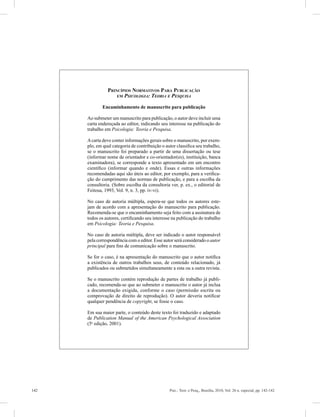 142 Psic.: Teor. e Pesq., Brasília, 2010, Vol. 26 n. especial, pp. 142-142
R
Princípios Normativos Para Publicação
em Psicologia: Teoria e Pesquisa
Encaminhamento de manuscrito para publicação
Ao submeter um manuscrito para publicação, o autor deve in­cluir uma
carta endereçada ao editor, indicando seu interesse na publicação do
trabalho em Psicologia: Teoria e Pesquisa.
Acarta deve conter informações gerais sobre o manuscrito, por exem-
plo, em qual categoria de contribuição o autor classifica seu trabalho,
se o manuscrito foi preparado a partir de uma dissertação ou tese
(informar nome de orientador e co-orientador(es), instituição, banca
examinadora), se corres­ponde a texto apresentado em um encontro
científico (informar quando e onde). Essas e outras informações
recomendadas aqui são úteis ao editor, por exemplo, para a verifica-
ção do cumprimento das normas de publicação, e para a escolha da
consultoria. (Sobre escolha da consultoria ver, p. ex., o editorial de
Feitosa, 1993, Vol. 9, n. 3, pp. iv-vi).
No caso de autoria múltipla, espera-se que todos os autores este-
jam de acordo com a apresentação do manuscrito para publicação.
Recomenda-se que o encaminhamento seja feito com a assinatura de
todos os autores, certificando seu interesse na publicação do trabalho
em Psicologia: Teoria e Pesquisa.
No caso de autoria múltipla, deve ser indicado o autor responsável
pela correspondência com o editor. Esse autor será considerado o autor
principal para fins de comunicação sobre o manuscrito.
Se for o caso, é na apresentação do manuscrito que o autor notifica
a existência de outros trabalhos seus, de conteúdo relacionado, já
publicados ou submetidos simultaneamente a esta ou a outra revista.
Se o manuscrito contém reprodução de partes de trabalho já publi-
cado, recomenda-se que ao submeter o manuscrito o autor já inclua
a documentação exigida, conforme o caso (permissão escrita ou
comprovação de direito de reprodução). O autor deveria notificar
qualquer pendência de copyright, se fosse o caso.
Em sua maior parte, o conteúdo deste texto foi traduzido e adaptado
de Publication Manual of the American ­Psychological Association
(5a
edição, 2001).
 