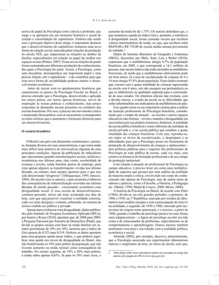 132 Psic.: Teor. e Pesq., Brasília, 2010, Vol. 26 n. especial, pp. 131-141
R. S. L. Guzzo & cols.
acerca do papel da Psicologia como ciência e profissão, que
surge e se aprimora em um momento histórico e social de
criação e consolidação do capitalismo. Embora não sendo
esse o principal objetivo deste artigo, é importante destacar
que o desenvolvimento do capitalismo instaurou uma nova
forma de relação social, marcada pelas relações de produção
no século XIX, que impactaram as relações no âmbito da
família, especialmente em relação ao papel da mulher nos
espaços sociais (Parker, 2007). Essas novas relações de poder
foram sustentadas por diferentes produções de conhecimento,
das quais a Psicologia fez parte. Assim, a Psicologia, como
uma disciplina, desempenhou um importante papel e uma
precisa função sob o capitalismo – a de contribuir para que
essa nova forma de sociabilidade pudesse manter o desen-
volvimento econômico.
Antes de iniciar com os apontamentos históricos que
caracterizam os passos da Psicologia Escolar no Brasil, é
preciso entender que a Psicologia, desenvolvida e aplicada
em outros países, em outras épocas históricas, serviu de
inspiração às nossas práticas e conhecimento, mas pouco
respondeu às demandas sociais presentes no cotidiano das
escolas brasileiras. Por isso, é preciso um movimento crítico
e atualizador dessa prática, com as necessárias e consequentes
revisões teóricas que a sustentem e forneçam diretrizes para
seu desenvolvimento.
O cenário brasileiro
O Brasil é um país com dimensões continentais e, portan-
to, bastante diverso em suas características, o que torna ainda
mais difícil uma tentativa de universalizar algumas de suas
principais condições. Apesar da publicação de indicadores
que representam grandes transformações sociais, políticas e
econômicas nos últimos anos, (tais como, escolaridade de
crianças e jovens, renda familiar, postos de emprego, para
citar apenas alguns), as transformações vividas nas últimas
décadas, no entanto, nem sempre apontam para o que tem
sido denominado “progresso” (Albuquerque, 1995; Januzzi,
2005). De acordo com os autores, o país acumula evidências
das consequências da industrialização ocorridas nas últimas
décadas do século passado – crescimento econômico com
desigualdade social. E essa receita de desenvolvimento,
continua presente, talvez até mais acentuada nos dias de
hoje, sem que seja possível visualizar a realidade concreta,
cada vez mais desigual e violenta, sobretudo, no sistema de
ensino cindido em público e privado.
Apenas para evidenciar essa desigualdade, dados publica-
dos pelo Instituto de Pesquisa Econômica Aplicada (IPEA),
por Santos e Rosas (2010), apontam que, de 2008 para 2009,
a Pesquisa Nacional por Amostra de Domicílios (Pnad), que
divide os grupos sociais com base na renda familiar em es-
tratos percentuais de 10% em 10%, mostrou que o índice de
Gini passou de 0,521 para 0,518. Embora os dados apontem
para uma pequena queda nesse índice, o que poderia signi-
ficar uma queda nos níveis de desigualdade no Brasil, eles
não beneficiaram os 10% mais pobres da população, que não
tiveram aumento na renda mensal como consequência do
trabalho. No estrato seguinte, de 10% a 20% mais pobres,
a renda subiu apenas 0,65%. Já para os 10% mais ricos, o
aumento da renda foi de 1,75%. Os autores defendem que, o
que sustentou a queda do índice Gini e, portanto, a referência
à desigualdade social, foram camadas sociais que recebem
valores intermediários de renda, ou seja, que recebem entre
R$459,00 e R$ 710,00 de receita média mensal proveniente
do trabalho.2
Dados do Instituto Brasileiro de Geografia e Estatística
(IBGE), discutidos por Melo, Setti, Lins e Weber (2010),
expressam que o analfabetismo atingiu 9,7% da população
brasileira, em 2009, o que corresponde a 14,1 milhões de
pessoas, mas nesses índices não estão incluídos os analfabetos
funcionais, de modo que o analfabetismo efetivamente pode
ser bem maior. Já a taxa de escolarização de crianças de 6 a
14 anos atingiu 97,6% dessa população. Esses dados mostram
que, mesmo com a quase totalidade de crianças ingressando
na escola com 6 anos, isto não assegura sua permanência ou
que se alfabetizem na qualidade esperada para a continuida-
de de seus estudos. Os relatórios oficiais não revelam, com
a devida clareza, a evasão da escola ou as dificuldades que
estão subentendidas nos indicadores de analfabetismo do país.
Esse quadro torna-se um importante cenário para a análise
da inserção profissional da Psicologia brasileira, conside-
rando que o campo de atuação – as escolas e outros espaços
educativos não formais – revela e mantém a desigualdade em
sua essência por sua própria estrutura e dinâmica.Arealidade
da escola pública brasileira é muito diferente da realidade da
escola privada e, é na escola pública que estudam a quase
totalidade das crianças brasileiras. Com isso, reproduz-se,
em todos os níveis de escolarização, o despreparo e as
dificuldades para que a Psicologia possa ser ferramenta de
promoção do desenvolvimento de crianças e adolescentes -
sem políticas públicas para o ingresso dos profissionais de
Psicologia na rede pública de ensino, cada vez mais, esse
cenário se distancia da formação profissional e de seu campo
de produção intelectual.
Com relação à atuação do profissional de Psicologia no
campo educativo, é preciso levar em conta uma multiplici-
dade de aspectos que passam por uma análise da realidade
de maneira ampla e crítica, envolvendo um corpo de conhe-
cimento não apenas da Psicologia, mas de outras áreas de
saberes e práticas, como a Filosofia, a História, a Pedagogia
etc. (Maluf, 1994; Maluf & Cruces, 2008; Meira, 2000).
A história da Psicologia no Brasil, de acordo com Patto
(1984), divide-se em três grandes períodos: o primeiro, de
1906 a 1930, na 1ª República, marcado por estudos de labo-
ratório num modelo europeu e sem a preocupação de intervir
na realidade; o segundo, de 1930 a 1960, marcado pelo tec-
nicismo de origem norte-americana; e o terceiro, a partir de
1960, quando o trabalho do psicólogo passa a ter uma forma
mais adaptacionista – a figura do psicólogo escolar era tida
como a de solucionador de problemas, especialmente os de
comportamento e aprendizagem. Outros autores também
analisaram essa área e sua relação com a realidade política,
econômica e social.
Almeida (2002), por exemplo, descreve, primeiramente,
que a Psicologia associada aos experimentos laboratoriais
marcou o surgimento da área, no início do século, sem que,
2	 Mais dados sobre esses indicadores podem ser acessados no artigo dos
autores pela página do IPEA (www.ipea.gov.br).
 