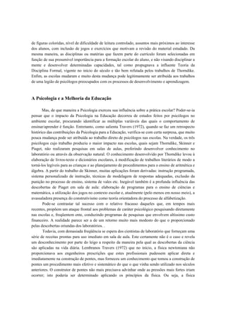 de figuras coloridas, nível de dificuldade de leitura controlado, assuntos mais próximos ao interesse
dos alunos, com inclusão de jogos e exercícios que motivam a revisão do material estudado. Da
mesma maneira, as disciplinas ou matérias que fazem parte do currículo foram selecionadas em
função de sua presumível importância para a formação escolar do aluno, e não visando disciplinar a
mente e desenvolver determinadas capacidades, tal como propugnava a influente Teoria da
Disciplina Formal, vigente no início do século e tão bem refutada pelos trabalhos de Thorndike.
Enfim, as escolas mudaram e muito desta mudança pode legitimamente ser atribuída aos trabalhos
de uma legião de psicólogos preocupados com os processos de desenvolvimento e aprendizagem.
A Psicologia e a Melhoria da Educação
Mas, de que maneira a Psicologia exerceu sua influência sobre a prática escolar? Poder-se-ia
pensar que o impacto da Psicologia na Educação decorreu de estudos feitos por psicólogos no
ambiente escolar, procurando identificar as múltiplas variáveis das quais o comportamento de
ensinar/aprender é função. Entretanto, como salienta Travers (1972), quando se faz um retrospecto
histórico das contribuições da Psicologia para a Educação, verifica-se com certa surpresa, que muito
pouca mudança pode ser atribuída ao trabalho direto de psicólogos nas escolas. Na verdade, os três
psicólogos cujo trabalho produziu o maior impacto nas escolas, quais sejam Thorndike, Skinner e
Piaget, não realizaram pesquisas em salas de aulas, preferindo desenvolver conhecimento no
laboratório ou através da observação natural. O conhecimento desenvolvido por Thorndike levou à
elaboração de livros-texto e dicionários escolares, à modificação de trabalhos literários de modo a
torná-los legíveis para as crianças e ao planejamento de procedimentos para o ensino de aritmética e
álgebra. A partir do trabalho de Skinner, muitas aplicações foram derivadas: instrução programada,
sistema personalizado de instrução, técnicas de modelagem de respostas adequadas, exclusão da
punição no processo de ensino, sistema de vales etc. Inegável também é a profunda influência das
descobertas de Piaget em sala de aula: elaboração de programas para o ensino de ciências e
matemática, a utilização dos jogos no contexto escolar e, atualmente (pelo menos em nosso meio), a
avassaladora presença do construtivismo como teoria orientadora do processo de alfabetização.
Pode-se contrastar tal sucesso com o relativo fracasso daqueles que, em tempos mais
recentes, propõem um ataque frontal aos problemas de caráter psicológico pesquisando diretamente
nas escolas e, freqüentem ente, conduzindo programas de pesquisas que envolvem altíssimo custo
financeiro. A realidade parece ser a de um retorno muito mais modesto do que o proporcionado
pelas descobertas oriundas dos laboratórios. .
Todavia, com demasiada freqüência se espera dos cientistas de laboratório que forneçam uma
série de receitas prontas para uso imediato em sala de aula. Este certamente não é o caso e revela
um desconhecimento por parte do leigo a respeito da maneira pela qual as descobertas da ciência
são aplicadas na vida diária. Lembranos Travers (1972) que no início, a física newtoniana não
proporcionava aos engenheiros prescrições que estes profissionais pudessem aplicar direta e
imediatamente na construção de pontes, mas forneceu um conhecimento que tomou a construção de
pontes um procedimento mais efetivo e sistemático do que o que vinha sendo utilizado nos séculos
anteriores. O construtor de pontes não mais precisava advinhar onde as pressões mais fortes iriam
ocorrer; isto poderia ser determinado aplicando os princípios da física. Ou seja, a física
 