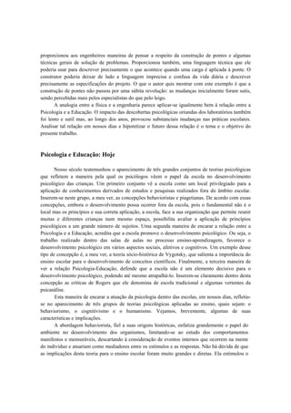 proporcionou aos engenheiros maneiras de pensar a respeito da construção de pontes e algumas
técnicas gerais de solução de problemas. Proporcionou também, uma linguagem técnica que ele
poderia usar para descrever precisamente o que acontece quando uma carga é aplicada à ponte. O
construtor poderia deixar de lado a linguagem imprecisa e confusa da vida diária e descrever
precisamente as especificações do projeto. O que o autor quis mostrar com este exemplo é que a
construção de pontes não passou por uma súbita revolução: as mudanças inicialmente foram sutis,
sendo percebidas mais pelos especialistas do que pelo leigo.
A analogia entre a física e a engenharia parece aplicar-se igualmente bem à relação entre a
Psicologia e a Educação. O impacto das descobertas psicológicas oriundas dos laboratórios também
foi lento e sutil mas, ao longo dos anos, provocou substanciais mudanças nas práticas escolares.
Analisar tal relação em nossos dias e hipotetizar o futuro dessa relação é o tema e o objetivo do
presente trabalho.
Psicologia e Educação: Hoje
Nosso século testemunhou o aparecimento de três grandes conjuntos de teorias psicológicas
que refletem a maneira pela qual os psicólogos vêem o papel da escola no desenvolvimento
psicológico das crianças. Um primeiro conjunto vê a escola como um local privilegiado para a
aplicação de conhecimentos derivados de estudos e pesquisas realizados fora do âmbito escolar.
Inserem-se neste grupo, a meu ver, as concepções behavioristas e piagetianas. De acordo com essas
concepções, embora o desenvolvimento possa ocorrer fora da escola, pois o fundamental não é o
local mas os princípios e sua correta aplicação, a escola, face a sua organização que permite reunir
muitas e diferentes crianças num mesmo espaço, possibilita avaliar a aplicação de princípios
psicológicos a um grande número de sujeitos. Uma segunda maneira de encarar a relação entre a
Psicologia e a Educação, acredita que a escola promove o desenvolvimento psicológico. Ou seja, o
trabalho realizado dentro das salas de aulas no processo ensino-aprendizagem, favorece o
desenvolvimento psicológico em vários aspectos sociais, afetivos e cognitivos. Um exemplo desse
tipo de concepção é, a meu ver, a teoria sócio-histórica de Vygotsky, que salienta a importância do
ensino escolar para o desenvolvimento de conceitos científicos. Finalmente, a terceira maneira de
ver a relação Psicologia-Educação, defende que a escola não é um elemento decisivo para o
desenvolvimento psicológico, podendo até mesmo atrapalhá-lo. Inserem-se claramente dentro desta
concepção as críticas de Rogers que ele denomina de escola tradicional e algumas vertentes da
psicanálise.
Esta maneira de encarar a atuação da psicologia dentro das escolas, em nossos dias, refletiu-
se no aparecimento de três grupos de teorias psicológicas aplicadas ao ensino, quais sejam: o
behaviorismo, o cognitivismo e o humanismo. Vejamos, brevemente, algumas de suas
características e implicações.
A abordagem behaviorista, fiel a suas origens históricas, enfatiza grandemente o papel do
ambiente no desenvolvimento dos organismos, limitando-se ao estudo dos comportamentos
manifestos e mensuráveis, descartando à consideração de eventos internos que ocorrem na mente
do indivíduo e atuariam como mediadores entre os estímulos e as respostas. Não há dúvida de que
as implicações desta teoria para o ensino escolar foram muito grandes e diretas. Ela estimulou o
 