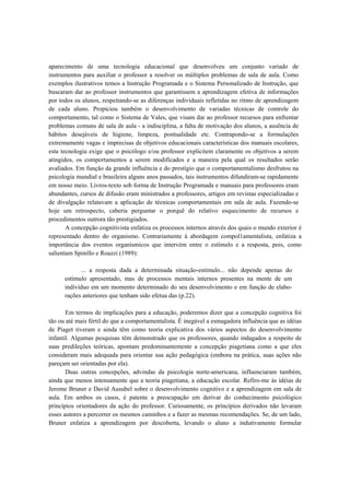 aparecimento de uma tecnologia educacional que desenvolveu um conjunto variado de
instrumentos para auxiliar o professor a resolver os múltiplos problemas de sala de aula. Como
exemplos ilustrativos temos a Instrução Programada e o Sistema Personalizado de Instrução, que
buscaram dar ao professor instrumentos que garantissem a aprendizagem efetiva de informações
por todos os alunos, respeitando-se as diferenças individuais refletidas no ritmo de aprendizagem
de cada aluno. Propiciou também o desenvolvimento de variadas técnicas de controle do
comportamento, tal como o Sistema de Vales, que visam dar ao professor recursos para enfrentar
problemas comuns de sala de aula - a indisciplina, a falta de motivação dos alunos, a ausência de
hábitos desejáveis de higiene, limpeza, pontualidade etc. Contrapondo-se a formulações
extremamente vagas e imprecisas de objetivos educacionais características dos manuais escolares,
esta tecnologia exige que o psicólogo e/ou professor explicitem claramente os objetivos a serem
atingidos, os comportamentos a serem modificados e a maneira pela qual os resultados serão
avaliados. Em função da grande influência e do prestígio que o comportamentalismo desfrutou na
psicologia mundial e brasileira alguns anos passados, tais instrumentos difundiram-se rapidamente
em nosso meio. Livros-texto sob forma de Instrução Programada e manuais para professores eram
abundantes, cursos de difusão eram ministrados a professores, artigos em revistas especializadas e
de divulgação relatavam a aplicação de técnicas comportamentais em sala de aula. Fazendo-se
hoje um retrospecto, caberia perguntar o porquê do relativo esquecimento de recursos e
procedimentos outrora tão prestigiados.
A concepção cognitivista enfatiza os processos internos através dos quais o mundo exterior é
representado dentro do organismo. Contrariamente à abordagem compol1amentalista, enfatiza a
importância dos eventos organísmicos que intervém entre o estímulo e a resposta, pois, como
salientam Spinillo e Roazzi (1989):
... a resposta dada a determinada situação-estímulo... não depende apenas do
estímulo apresentado, mas de processos mentais internos presentes na mente de um
indivíduo em um momento determinado do seu desenvolvimento e em função de elabo-
rações anteriores que tenham sido efetua das (p.22).
Em termos de implicações para a educação, poderemos dizer que a concepção cognitiva foi
tão ou até mais fértil do que a comportamentalista. É inegável a esmagadora influência que as idéias
de Piaget tiveram e ainda têm como teoria explicativa dos vários aspectos do desenvolvimento
infantil. Algumas pesquisas têm demonstrado que os professores, quando indagados a respeito de
suas predileções teóricas, apontam predominantemente a concepção piagetiana como a que eles
consideram mais adequada para orientar sua ação pedagógica (embora na prática, suas ações não
pareçam ser orientadas por ela).
Duas outras concepções, advindas da psicologia norte-americana, influenciaram também,
ainda que menos intensamente que a teoria piagetiana, a educação escolar. Refiro-me às idéias de
Jerome Bruner e David Ausubel sobre o desenvolvimento cognitivo e a aprendizagem em sala de
aula. Em ambos os casos, é patente a preocupação em derivar do conhecimento psicológico
princípios orientadores da ação do professor. Curiosamente, os princípios derivados não levaram
esses autores a percorrer os mesmos caminhos e a fazer as mesmas recomendações. Se, de um lado,
Bruner enfatiza a aprendizagem por descoberta, levando o aluno a indutivamente formular
 