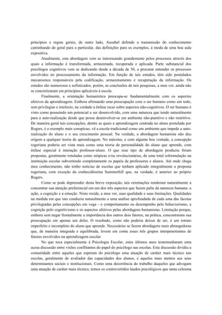 princípios e regras gerais, de outro lado, Ausubel defende a transmissão do conhecimento
caminhando do geral para o particular, das definições para os exemplos, à moda de uma boa aula
expositiva.
Atualmente, esta abordagem vem se interessando grandemente pelos processos através dos
quais a informação é transformada, armazenada, recuperada e aplicada. Parte substancial dos
psicólogos cognitivos vem se dedicando desde a década de 50, a procurar entender os processos
envolvidos no processamento da informação. Em função de tais estudos, têm sido postulados
mecanismos responsáveis pela codificação, armazenamento e recuperação da informação. Os
estudos são numerosos e sofisticados, porém, as conclusões de tais pesquisas, a meu ver, ainda não
se concretizaram em princípios aplicáveis à escola.
Finalmente, a orientação humanística preocupa-se fundamentalmente com os aspectos
afetivos da aprendizagem. Embora afirmando uma preocupação com o ser humano como um todo,
sem privilegiar o intelecto, na verdade a ênfase recai sobre aspectos não-cognitivos. O ser humano é
visto como possuindo um potencial a ser desenvolvido, com uma natureza que tende naturalmente
para a auto-realização desde que possa desenvolver-se em ambiente não-punitivo e não restritivo.
De maneira geral tais concepções, dentre as quais a aprendizagem centrada no aluno postulada por
Rogers, é o exemplo mais conspícuo, vê a escola tradicional como um ambiente que impede a auto-
realização do aluno e o seu crescimento pessoal. Na verdade, a abordagem humanista não deu
origem a qualquer teoria de aprendizagem. No máximo, e com alguma boa vontade, a concepção
rogeriana poderia ser vista mais como uma teoria de personalidade do aluno que aprende, com
ênfase especial à interação professor-aluno. O que esse tipo de abordagem produziu foram
propostas, geralmente rotuladas como utópicas e/ou revolucionárias, de uma total reformulação na
instituição escolar subvertendo completamente os papéis de professores e alunos. Até onde chega
meu conhecimento, não tenho notícias de escolas que tenham aplicado integralmente a proposta
rogeriana, com exceção da conhecidíssima Summerhill que, na verdade, é anterior ao próprio
Rogers.
Como se pode depreender desta breve exposição, tais orientações tenderam naturalmente a
concentrar sua atenção preferencial em um dos três aspectos que fazem palie da natureza humana: a
ação, a cognição e a emoção. Nisto reside, a meu ver, suas qualidade e suas limitações. Qualidades
na medida em que isto conduziu naturalmente a uma análise aprofundada de cada uma das facetas
privilegiadas pelas concepções em voga - o comportamento ou desempenho pelo behaviorismo, a
cognição pelo cognitivismo e os aspectos afetivos pelas abordagens humanistas. Limitação porque,
embora sem negar frontalmente a importância dos outros dois fatores, na prática, concentraram sua
preocupação em apenas um deles. O resultado, como não poderia deixar de ser, é um retrato
imperfeito e incompleto do aluno que aprende. Necessárias se fazem abordagens mais abrangedoras
que, de maneira integrada e equilibrada, levem em conta esses três grupos interpenetrantes de
fatores envolvidos na aprendizagem escolar.
No que toca especialmente à Psicologia Escolar, estes últimos anos testemunharam uma
acesa discussão entre visões conflitantes do papel do psicólogo nas escolas. Esta discussão dividiu a
comunidade entre aqueles que esperam do psicólogo uma atuação de caráter mais técnico nas
escolas, geralmente de avaliador das capacidades dos alunos, e aqueles mais atentos aos seus
determinantes sociais e institucionais. Como uma decorrência do trabalho daqueles que advogam
uma atuação de caráter mais técnico, temos os controvertidos laudos psicológicos que tanta celeuma
 