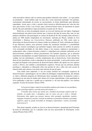 serão necessários esforços cada vez maiores para produzir alterações num caráter – se é que podem
ser produzidas – sendo também cada vez mais alto o custo emocional acarretado. Tais períodos,
curiosamente denominados de janelas de oportunidades, já foram identificados para diferentes
capacidades. Assim, para a visão, o período crítico encerra-se definitivamente por volta dos dois
anos, para música vai dos 3 aos 10 anos, para o desenvolvimento motor, do nascimento ao quarto
ano de vida, para matemática e lógica do primeiro ao quarto ano de vida etc.
Referi-me, no início do parágrafo anterior, ao renovado interesse por esse tópico. Empreguei
intencionalmente esta palavra para salientar que o interesse não data de nossos dias, uma vez que
podemos identificar esta preocupação no começo da década de 60. São exemplos deste interesse a
análise de 1000 estudos longitudinais de crescimento, realizada por Bloom, relatada no livro
Estabilidade e Mudança nas Características Humanas, publicado em 1964, assim como as
observações do desenvolvimento de crianças criadas em orfanatos de Teerã, realizadas por Dennis.
O que diferencia, todavia, esses primeiros estudos dos atualmente realizados é a possibilidade
trazida por recursos tecnológicos que permitem imagens muito precisas de cérebros de pessoas
vivas executando atividades da vida diária. Graças a tais recursos, ampliou-se enormemente o
conhecimento sobre o desenvolvimento cerebral e a importância dos estímulos ambientais em tal
desenvolvimento, podendo-se afirmar presentemente com bastante segurança, que as primeiras
experiências desempenham um papel fundamental na formação da circuitaria ou rede cerebral. Na
verdade, sem tais estimulações, o cérebro simplesmente não se desenvolveria. Como decorrência
direta de tais descobertas, avulta a importância do ensino pré-primário. A pré-escola assume assim
um papel privilegiado como promotora do desenvolvimento infantil, não apenas nos seus aspectos
sociais e afetivos, mas também e principalmente cognitivos. Prevejo que nas próximas décadas
psicólogos e educadores se debruçarão sobre este período de vida e sobre este ciclo escolar de
maneira muito mais intensa e com muito mais interesse do que até agora.
Uma minha outra impressão é a de um avanço contínuo nas concepções cognitivas de
desenvolvimento e aprendizagem e de um refluxo da abordagem comportamentalista, não obstante
as várias e diferentes propostas de liberalização desta concepção teórica. Se pudermos avaliar o
crescimento de uma área de estudos pelo número de revistas especializadas e pela quantidade de
livros publicados a cada ano, o quadro que se apresenta é o de uma área pujante e em contínua
expansão. No dizer de Eysenck e Keane (1994):
Se for possível julgar a saúde de uma disciplina acadêmica pelo número de seus partidários,
então a psicologia cognitiva, com toda certeza está vicejante. (...)
O tamanho deste exército que marcha sob o estandarte da psicologia cognitiva pode ser
atribuído, em grande parte, á abrangência cada vez maior com que o termo é utilizado.
Praticamente todos aqueles que possuem interesse sobre percepção, aprendizado, memória,
linguagem, formação de conceitos, resolução de problemas ou pensamento intitulam-se psicólogos
cognitivos, apesar da grande diversidade de abordagens experimentais e teóricas encontradas
nestas áreas (p.7).
Parte desta expansão, acredito eu, deve-se ao desenvolvimento e apropriação pela Psicologia
da teoria da informação, que vê o aprendiz como um ativo processador de informações. Como
salienta Pfromm Netto (1987):
 