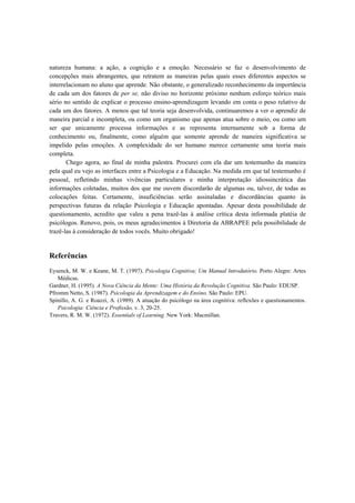 natureza humana: a ação, a cognição e a emoção. Necessário se faz o desenvolvimento de
concepções mais abrangentes, que retratem as maneiras pelas quais esses diferentes aspectos se
interrelacionam no aluno que aprende. Não obstante, o generalizado reconhecimento da importância
de cada um dos fatores de per se, não diviso no horizonte próximo nenhum esforço teórico mais
sério no sentido de explicar o processo ensino-aprendizagem levando em conta o peso relativo de
cada um dos fatores. A menos que tal teoria seja desenvolvida, continuaremos a ver o aprendiz de
maneira parcial e incompleta, ou como um organismo que apenas atua sobre o meio, ou como um
ser que unicamente processa informações e as representa internamente sob a forma de
conhecimento ou, finalmente, como alguém que somente aprende de maneira significativa se
impelido pelas emoções. A complexidade do ser humano merece certamente uma teoria mais
completa.
Chego agora, ao final de minha palestra. Procurei com ela dar um testemunho da maneira
pela qual eu vejo as interfaces entre a Psicologia e a Educação. Na medida em que tal testemunho é
pessoal, refletindo minhas vivências particulares e minha interpretação idiossincrática das
informações coletadas, muitos dos que me ouvem discordarão de algumas ou, talvez, de todas as
colocações feitas. Certamente, insuficiências serão assinaladas e discordâncias quanto às
perspectivas futuras da relação Psicologia e Educação apontadas. Apesar desta possibilidade de
questionamento, acredito que valeu a pena trazê-las à análise crítica desta informada platéia de
psicólogos. Renovo, pois, os meus agradecimentos à Diretoria da ABRAPEE pela possibilidade de
trazê-las à consideração de todos vocês. Muito obrigado!
Referências
Eysenck, M. W. e Keane, M. T. (1997). Psicologia Cognitiva; Um Manual lntrodutório. Porto Alegre: Artes
Médicas.
Gardner, H. (1995). A Nova Ciência da Mente: Uma História da Revolução Cognitiva. São Paulo: EDUSP.
Pfromm Netto, S. (1987). Psicologia da Aprendizagem e do Ensino. São Paulo: EPU.
Spinillo, A. G. e Roazzi, A. (1989). A atuação do psicólogo na área cognitiva: reflexões e questionamentos.
Psicologia: Ciência e Profissão, v. 3, 20-25.
Travers, R. M. W. (1972). Essentials of Learning. New York: Macmillan.
 