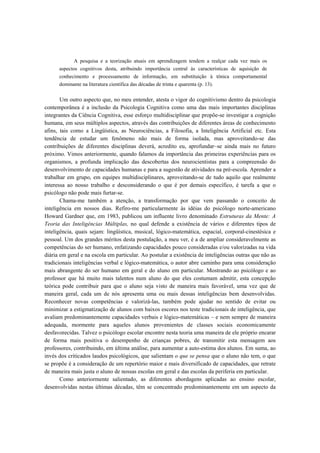 A pesquisa e a teorização atuais em aprendizagem tendem a realçar cada vez mais os
aspectos cognitivos desta, atribuindo importância central às características de aquisição de
conhecimento e processamento de informação, em substituição à tônica comportamental
dominante na literatura científica das décadas de trinta e quarenta (p. 13).
Um outro aspecto que, no meu entender, atesta o vigor do cognitivismo dentro da psicologia
contemporânea é a inclusão da Psicologia Cognitiva como uma das mais importantes disciplinas
integrantes da Ciência Cognitiva, esse esforço multidisciplinar que propõe-se investigar a cognição
humana, em seus múltiplos aspectos, através das contribuições de diferentes áreas de conhecimento
afins, tais como a Lingüística, as Neurociências, a Filosofia, a Inteligência Artificial etc. Esta
tendência de estudar um fenômeno não mais de forma isolada, mas aproveitando-se das
contribuições de diferentes disciplinas deverá, acredito eu, aprofundar~se ainda mais no futuro
próximo. Vimos anteriormente, quando falamos da importância das primeiras experiências para os
organismos, a profunda implicação das descobertas dos neurocientistas para a compreensão do
desenvolvimento de capacidades humanas e para a sugestão de atividades na pré-escola. Aprender a
trabalhar em grupo, em equipes multidisciplinares, aproveitando-se de tudo aquilo que realmente
interessa ao nosso trabalho e desconsiderando o que é por demais específico, é tarefa a que o
psicólogo não pode mais furtar-se.
Chama-me também a atenção, a transformação por que vem passando o conceito de
inteligência em nossos dias. Refiro-me particularmente às idéias do psicólogo norte-americano
Howard Gardner que, em 1983, publicou um influente livro denominado Estruturas da Mente: A
Teoria das Inteligências Múltiplas, no qual defende a existência de vários e diferentes tipos de
inteligência, quais sejam: lingüística, musical, lógico-matemática, espacial, corporal-cinestésica e
pessoal. Um dos grandes méritos desta postulação, a meu ver, é a de ampliar consideravelmente as
competências do ser humano, enfatizando capacidades pouco consideradas e/ou valorizadas na vida
diária em geral e na escola em particular. Ao postular a existência de inteligências outras que não as
tradicionais inteligências verbal e lógico-matemática, o autor abre caminho para uma consideração
mais abrangente do ser humano em geral e do aluno em particular. Mostrando ao psicólogo e ao
professor que há muito mais talentos num aluno do que eles costumam admitir, esta concepção
teórica pode contribuir para que o aluno seja visto de maneira mais favorável, uma vez que de
maneira geral, cada um de nós apresenta uma ou mais dessas inteligências bem desenvolvidas.
Reconhecer novas competências e valorizá-las, também pode ajudar no sentido de evitar ou
minimizar a estigmatização de alunos com baixos escores nos teste tradicionais de inteligência, que
avaliam predominantemente capacidades verbais e lógico-matemáticas – e nem sempre de maneira
adequada, mormente para aqueles alunos provenientes de classes sociais economicamente
desfavorecidas. Talvez o psicólogo escolar encontre nesta teoria uma maneira de ele próprio encarar
de forma mais positiva o desempenho de crianças pobres, de transmitir esta mensagem aos
professores, contribuindo, em última análise, para aumentar a auto-estima dos alunos. Em suma, ao
invés dos criticados laudos psicológicos, que salientam o que se pensa que o aluno não tem, o que
se propõe é a consideração de um repertório maior e mais diversificado de capacidades, que retrate
de maneira mais justa o aluno de nossas escolas em geral e das escolas da periferia em particular.
Como anteriormente salientado, as diferentes abordagens aplicadas ao ensino escolar,
desenvolvidas nestas últimas décadas, têm se concentrado predominantemente em um aspecto da
 