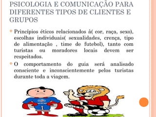 PSICOLOGIA E COMUNICAÇÃO PARA
DIFERENTES TIPOS DE CLIENTES E
GRUPOS
 Princípios éticos relacionados à( cor, raça, sexo),
escolhas individuais( sexualidades, crença, tipo
de alimentação , time de futebol), tanto com
turistas ou moradores locais devem ser
respeitados.
 O comportamento do guia será analisado
consciente e inconscientemente pelos turistas
durante toda a viagem.
 