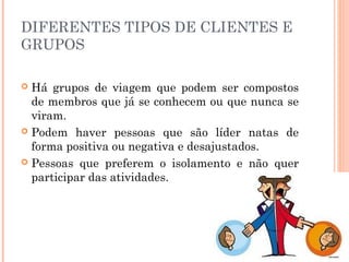 DIFERENTES TIPOS DE CLIENTES E
GRUPOS
 Há grupos de viagem que podem ser compostos
de membros que já se conhecem ou que nunca se
viram.
 Podem haver pessoas que são líder natas de
forma positiva ou negativa e desajustados.
 Pessoas que preferem o isolamento e não quer
participar das atividades.
 