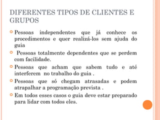 DIFERENTES TIPOS DE CLIENTES E
GRUPOS
 Pessoas independentes que já conhece os
procedimentos e quer realizá-los sem ajuda do
guia
 Pessoas totalmente dependentes que se perdem
com facilidade.
 Pessoas que acham que sabem tudo e até
interferem no trabalho do guia .
 Pessoas que só chegam atrasadas e podem
atrapalhar a programação prevista .
 Em todos esses casos o guia deve estar preparado
para lidar com todos eles.
 