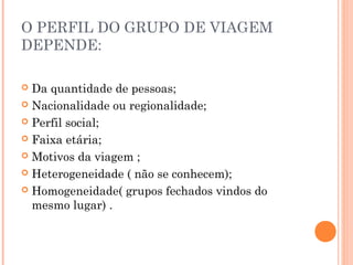 O PERFIL DO GRUPO DE VIAGEM
DEPENDE:
 Da quantidade de pessoas;
 Nacionalidade ou regionalidade;
 Perfil social;
 Faixa etária;
 Motivos da viagem ;
 Heterogeneidade ( não se conhecem);
 Homogeneidade( grupos fechados vindos do
mesmo lugar) .
 