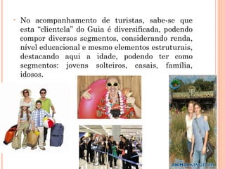 • No acompanhamento de turistas, sabe-se que
esta “clientela” do Guia é diversificada, podendo
compor diversos segmentos, considerando renda,
nível educacional e mesmo elementos estruturais,
destacando aqui a idade, podendo ter como
segmentos: jovens solteiros, casais, família,
idosos.
 