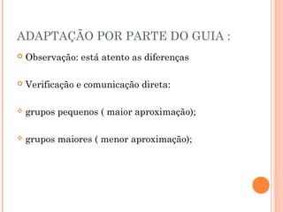 ADAPTAÇÃO POR PARTE DO GUIA :
 Observação: está atento as diferenças
 Verificação e comunicação direta:
 grupos pequenos ( maior aproximação);
 grupos maiores ( menor aproximação);
 