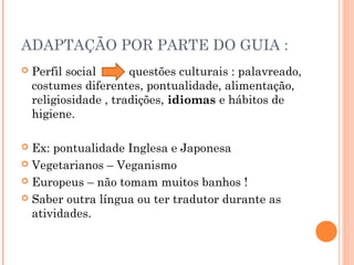 ADAPTAÇÃO POR PARTE DO GUIA :
 Perfil social questões culturais : palavreado,
costumes diferentes, pontualidade, alimentação,
religiosidade , tradições, idiomas e hábitos de
higiene.
 Ex: pontualidade Inglesa e Japonesa
 Vegetarianos – Veganismo
 Europeus – não tomam muitos banhos !
 Saber outra língua ou ter tradutor durante as
atividades.
 