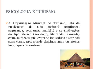 PSICOLOGIA E TURISMO
 A Organização Mundial do Turismo, fala de
motivações de tipo racional (confiança,
segurança, poupança, tradição) e de motivações
do tipo afetivo (novidade, liberdade, amizade)
como as razões que levam os indivíduos a sair das
suas casas, procurando destinos mais ou menos
longínquos ou exóticos.
 