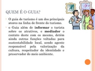 QUEM É O GUIA?
• O guia de turismo é um dos principais
atores na linha de frente do turismo.
• o Guia além de informar o turista
sobre os atrativos, e mediador o
contato deste com os mesmo, detém
ainda outras funções voltadas para
sustentabilidade local, sendo agente
responsável pela valorização da
cultura, respeitador da identidade e
preservador do meio ambiente.
 