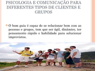 PSICOLOGIA E COMUNICAÇÃO PARA
DIFERENTES TIPOS DE CLIENTES E
GRUPOS
 O bom guia é capaz de se relacionar bem com as
pessoas e grupos, tem que ser ágil, dinâmico, ter
pensamento rápido e habilidade para solucionar
imprevistos.
 